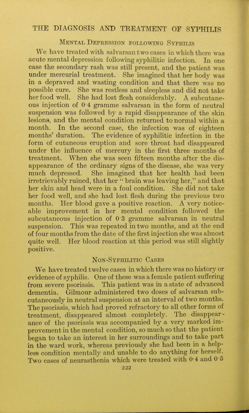 Mental Depression following Syphilis We have treated with salvarsan two cases in which there was acute mental depression following syphilitic infection. In one case the secondary rash was still present, and the patient was under mercurial treatment. She imagined that her body was in a depraved and wasting condition and that there was no possible cure. She was restless and sleepless and did not take her food well. She had lost flesh considerably. A subcutane- ous injection of 0 4 gramme salvarsan in the form of neutral suspension was followed by a rapid disappearance of the skin lesions', and the mental condition returned to normal within a month. In the second case, the infection was of eighteen months' duration. The evidence of syphilitic infection in the form of cutaneous eruption and sore throat had disappeared under the influence of mercury in the first three months of treatment. When she was seen fifteen months after the dis- appearance of the ordinary signs of the disease, she was very much depressed. She imagined that her health had been irretrievably ruined, that her  brain was leaving her, and that her skin and head were in a foul condition. She did not take her food well, and she had lost flesh during the previous two months. Her blood gave a positive reaction. A very notice- able improvement in her mental condition followed the subcutaneous injection of 0 3 gramme salvarsan in neutral suspension. This was repeated in two months, and at the end of four months from the date of the flrst injection she was almost quite well. Her blood reaction at this period was still slightly positive. Non-Syphilitic Cases We have treated twelve cases in which there was no historj- or evidence of syphilis. One of these was a female patient suffering from severe psoriasis. This patient was in a state of advanced dementia. Gilmour administered two doses of salvarsan sub- cutaneously in neutral suspension at an interval of two months. The psoriasis, which had proved refractory to all other forms of treatment, disappeared almost completely. The disappear- ance of the psoriasis was accompanied by a very marked im- provement in the mental condition, so much so that the patient began to take an interest in her surroundings and to take part in the ward work, whereas previously she had been in a help- less condition mentally and unable to do anything for herself. Two cases of neurasthenia which were treated with 0 4 and 0 5
