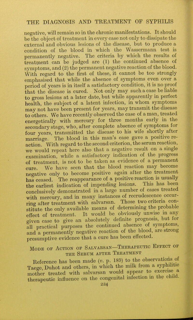 negative, will remain so in the chronic manifestations. It should be the object of treatment in every case not only to dissipate the external and obvious lesions of the disease, but to produce a condition of the blood in which the Wassermann test is permanently negative. The criteria by which the results of treatment can be judged are (1) the continued absence of symptoms, and (2) the permanent negative reaction of the blood. With regard to the first of these, it cannot be too strongly emphasised that while the absence of symptoms even over a period of years is in itself a satisfactory condition, it is no proof that the disease is cured. Not only may such a case be Uable to gross lesions at a later date, but while apparently in perfect health, the subject of a latent infection, in whom symptoms may not have been present for years, may transmit the disease to others. We have recently observed the case of a man, treated energetically with mercury for three months early in the secondary stage, who, after complete absence of symptoms for four years, transmitted the disease to his wife shortly after marriage. The blood in this man's case gave a positive re- action. With regard to the second criterion, the serum reaction, we would repeat here also that a negative result on a single examination, while a satisfactory indication of the progress of treatment, is not to be taken as evidence of a permanent cure. We have seen that the blood reaction may become negative only to become positive agaua after the treatment has ceased. The reappearance of a positive reaction is usuaUy the earhest indication of impending lesions. This has been conclusively demonstrated in a large number of cases treated with mercury, and in many instances of recrudescence occur- ring after treatment with salvarsan. Those two criteria con- stitute the only available means of determining the probable effect of treatment. It would be obviously unwise m any given case to give an absolutely definite prognosis, but for all practical purposes the continued absence of symptoms, and a permanently negative reaction of the blood, are strong presumptive evidence that a cure has been effected. Mode of Action of Salvarsan—Therapeutic Effect of THE Serum after Treatment Reference has been made {v. p. 189) to the observations of Taege Duhot and others, in which the milk from a syphilitic mothe'r treated with salvarsan would appear to e^^rcise a therapeutic influence on the congenital infection m the child.