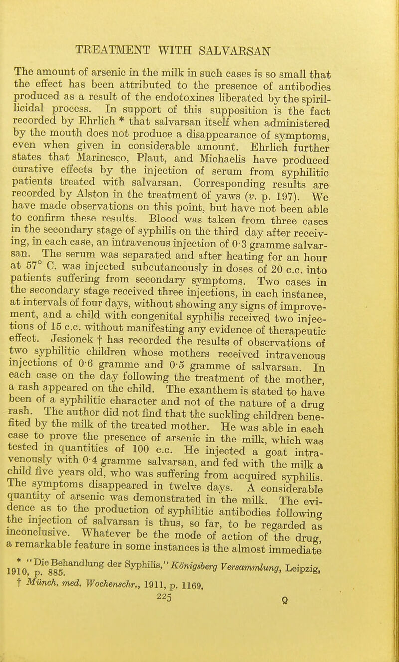 The amount of arsenic in the milk in such cases is so small that the effect has been attributed to the presence of antibodies produced as a result of the endotoxines liberated by the spiril- licidal process. In support of this supposition is the fact recorded by Ehrlich * that salvarsan itself when administered by the mouth does not produce a disappearance of symptoms, even when given m considerable amount. Ehrlich further states that Marmesco, Plant, and MichaeHs have produced ciu-ative effects by the injection of serum from syphilitic patients treated with salvarsan. Corresponding results are recorded by Alston in the treatment of yaws (v. p. 197). We have made observations on this point, but have not been able to confirm these results. Blood was taken from three cases in the secondary stage of syphilis on the third day after receiv- ing, in each case, an intravenous injection of 0 3 gramme salvar- san. ^The serum was separated and after heating for an hour at 57° C. was injected subcutaneously in doses of 20 c.c. into patients suffering from secondary symptoms. Two cases in the secondary stage received three injections, in each instance, at intervals of four days, without showing any signs of improve- ment, and a child with congenital syphilis received two injec- tions of 15 c.c. without manifesting any evidence of therapeutic efiect. Jesionek f has recorded the results of observations of two syphiHtic children whose mothers received intravenous mjections of 0 6 gramme and 0 5 gramme of salvarsan In each case on the day foUowing the treatment of the mother a rash appeared on the child. The exanthem is stated to have been of a syphiHtic character and not of the nature of a drug rash. The author did not find that the suckling chUdren bene- fited by the milk of the treated mother. He was able in each case to prove the presence of arsenic in the milk, which was tested m quantities of 100 c.c. He injected a goat intra- venously with 0-4 gramme salvarsan, and fed with the milk a child five years old, who was suffering from acquired syphihs The symptoms disappeared in twelve days. A considerable quantity of arsenic was demonstrated in the milk The evi- dence as to the production of syphiHtic antibodies foHowing the mjection of salvarsan is thus, so far, to be regarded a? mconclusive. Whatever be the mode of action of the drug a remarkable feature in some instances is the almost immediate IQlO^^^^at^''^^'^^ ^^^ Syphilis,ifomsrs&er^ Versammlung, Leipzig, t Munch, med. Wochenachr., 1911, p. 1169,