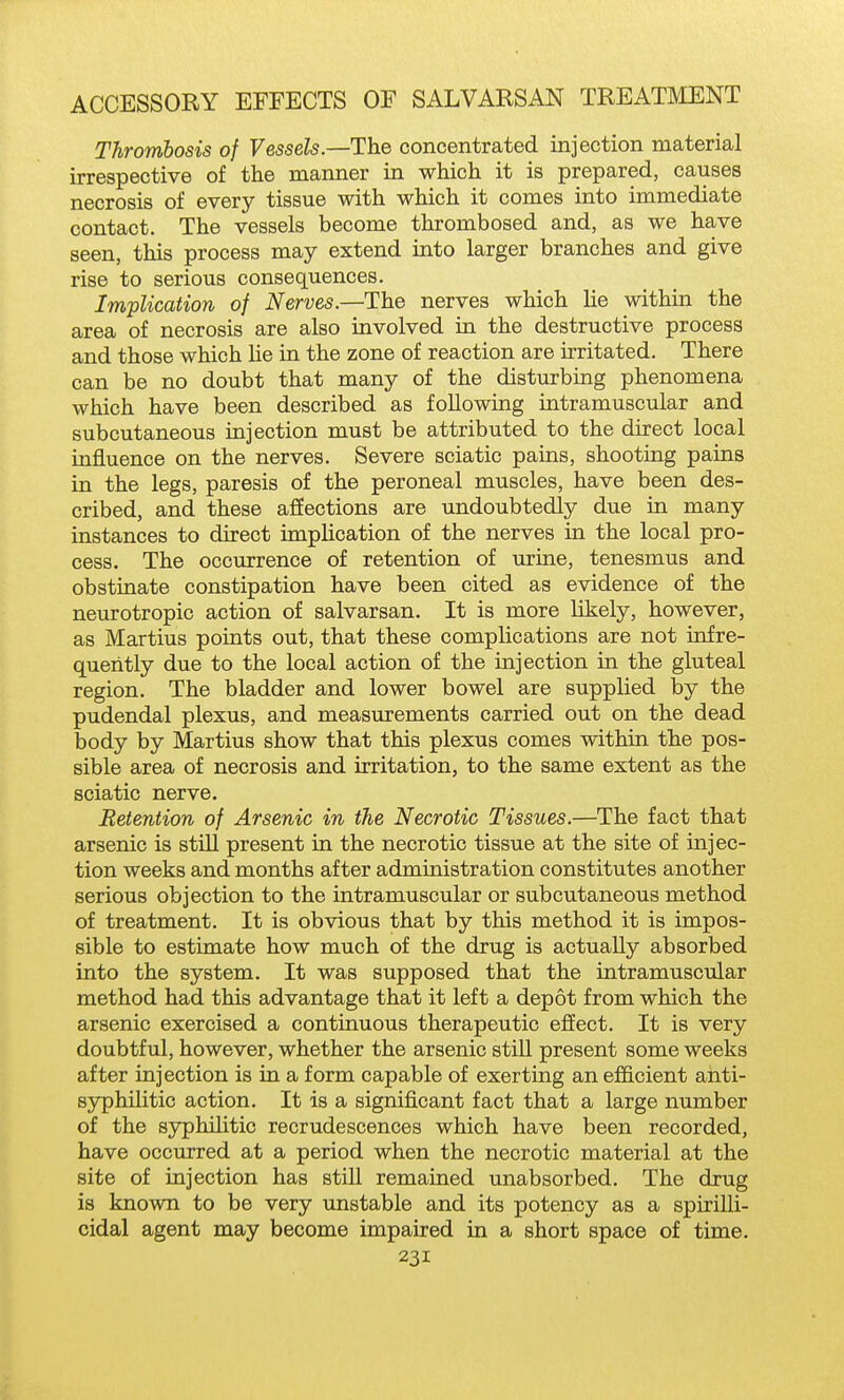 Thrombosis of Vessels.—The concentrated injection material irrespective of the manner in which it is prepared, causes necrosis of every tissue with which it comes into immediate contact. The vessels become thrombosed and, as we have seen, this process may extend into larger branches and give rise to serious consequences. Implication of Nerves.—The nerves which He within the area of necrosis are also involved in the destructive process and those which lie in the zone of reaction are irritated. There can be no doubt that many of the disturbing phenomena which have been described as following intramuscular and subcutaneous injection must be attributed to the direct local influence on the nerves. Severe sciatic pains, shooting pains in the legs, paresis of the peroneal muscles, have been des- cribed, and these affections are undoubtedly due in many instances to direct impUcation of the nerves in the local pro- cess. The occurrence of retention of urine, tenesmus and obstinate constipation have been cited as evidence of the neurotropic action of salvarsan. It is more likely, however, as Martius points out, that these complications are not infre- quently due to the local action of the injection in the gluteal region. The bladder and lower bowel are supplied by the pudendal plexus, and measurements carried out on the dead body by Martius show that this plexus comes within the pos- sible area of necrosis and irritation, to the same extent as the sciatic nerve. Retention of Arsenic in the Necrotic Tissues.—The fact that arsenic is still present in the necrotic tissue at the site of injec- tion weeks and months after administration constitutes another serious objection to the intramuscular or subcutaneous method of treatment. It is obvious that by this method it is impos- sible to estimate how much of the drug is actually absorbed into the system. It was supposed that the intramuscular method had this advantage that it left a depot from which the arsenic exercised a continuous therapeutic effect. It is very doubtful, however, whether the arsenic still present some weeks after injection is in a form capable of exerting an efficient anti- syphUitic action. It is a significant fact that a large number of the syphilitic recrudescences which have been recorded, have occurred at a period when the necrotic material at the site of injection has still remained unabsorbed. The drug is known to be very unstable and its potency as a spirilli- cidal agent may become impaired in a short space of time.