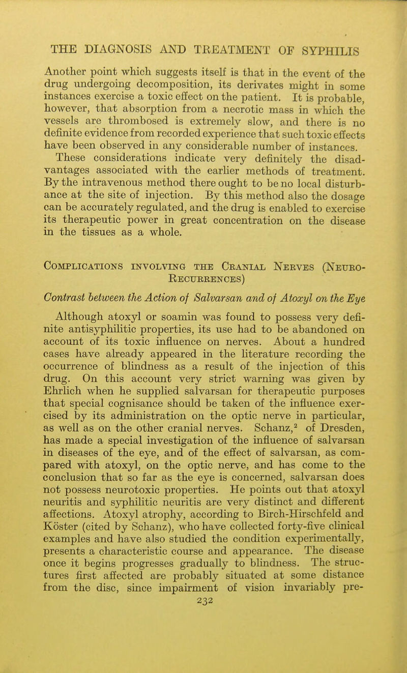 Another point which suggests itself is that in the event of the drug undergoing decomposition, its derivates might in some instances exercise a toxic effect on the patient. It is probable, however, that absorption from a necrotic mass in which the vessels are thrombosed is extremely slow, and there is no definite evidence from recorded experience that such toxic effects have been observed in any considerable number of instances. These considerations indicate very definitely the disad- vantages associated with the earher methods of treatment. By the intravenous method there ought to be no local disturb- ance at the site of injection. By this method also the dosage can be accurately regulated, and the drug is enabled to exercise its therapeutic power in great concentration on the disease in the tissues as a whole. Complications involving the Cranial Nerves (Neueo- Rectjrrences) Contrast between the Action of Salvarsan and of Atoxyl on the Eye Although atoxyl or soamin was found to possess very defi- nite antisyphilitic properties, its use had to be abandoned on account of its toxic influence on nerves. About a hundred cases have already appeared in the Hterature recording the occurrence of blindness as a result of the injection of this drug. On this account very strict warning was given by Ehrlich when he supplied salvarsan for therapeutic purposes that special cognisance should be taken of the influence exer- cised by its administration on the optic nerve in particular, as well as on the other cranial nerves. Schanz,^ of Dresden, has made a special investigation of the influence of salvarsan in diseases of the eye, and of the effect of salvarsan, as com- pared with atoxyl, on the optic nerve, and has come to the conclusion that so far as the eye is concerned, salvarsan does not possess neurotoxic properties. He points out that atoxyl neuritis and syphilitic neuritis are very distinct and different affections. Atoxyl atrophy, according to Birch-Hirschfeld and Koster (cited by Schanz), who have collected forty-flve clinical examples and have also studied the condition experimentally, presents a characteristic course and appearance. The disease once it begins progresses gradually to blindness. The struc- tures first affected are probably situated at some distance from the disc, since impairment of vision invariably pre-