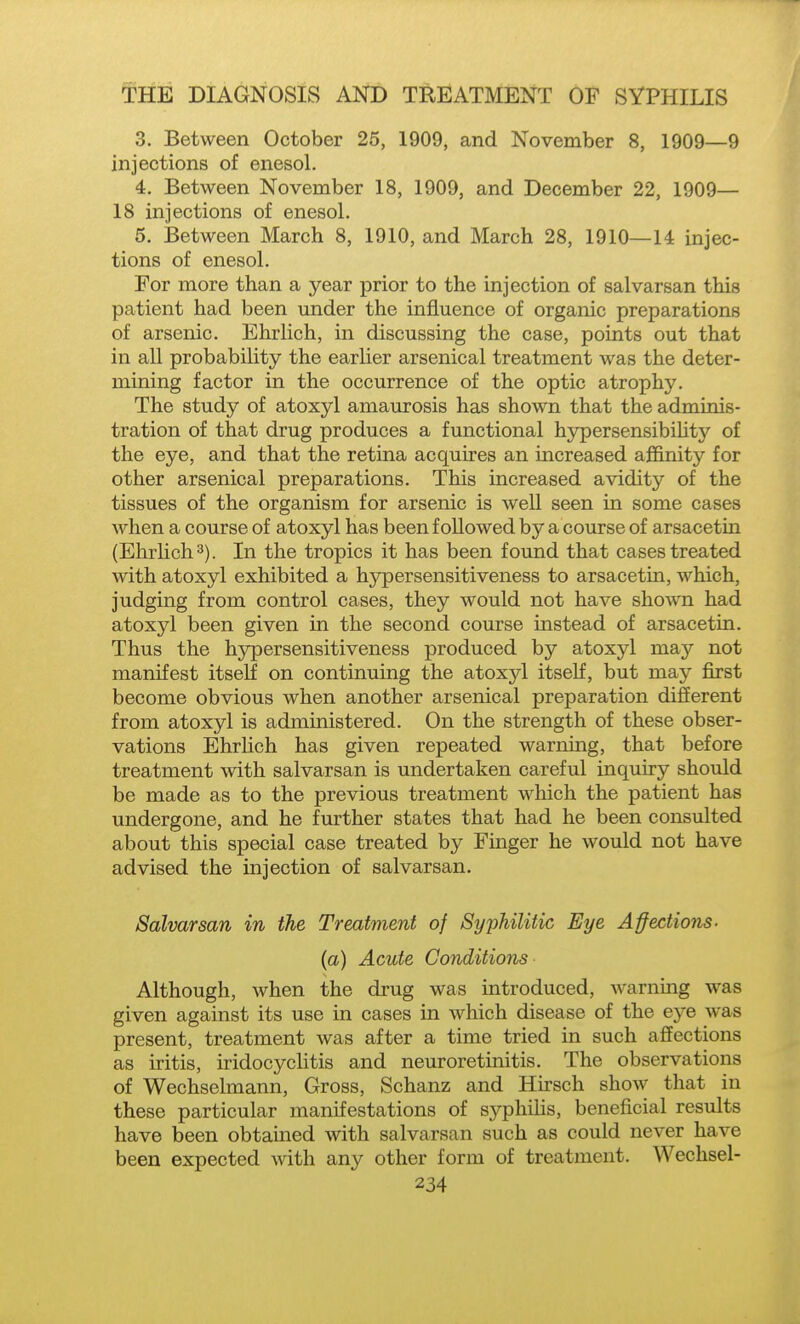 3. Between October 25, 1909, and November 8, 1909—9 injections of enesol. 4. Between November 18, 1909, and December 22, 1909— 18 injections of enesol. 5. Between March 8, 1910, and March 28, 1910—U injec- tions of enesol. For more than a year prior to the injection of salvarsan this patient had been under the influence of organic preparations of arsenic. Ehrlich, in discussing the case, points out that in all probability the earlier arsenical treatment was the deter- mining factor in the occurrence of the optic atrophy. The study of atoxyl amaurosis has shown that the adminis- tration of that drug produces a functional hypersensibiUty of the eye, and that the retina acquires an increased affinity for other arsenical preparations. This increased avidity of the tissues of the organism for arsenic is well seen in some cases when a course of atoxyl has been followed by a course of arsacetin (Ehrlich 3). In the tropics it has been found that cases treated with atoxyl exhibited a hypersensitiveness to arsacetin, which, judging from control cases, they would not have shown had atoxyl been given in the second course instead of arsacetin. Thus the hypersensitiveness produced by atoxyl may not manifest itself on continuing the atoxjd itself, but may first become obvious when another arsenical preparation difierent from atoxyl is administered. On the strength of these obser- vations Ehrlich has given repeated warning, that before treatment with salvarsan is undertaken careful inquiry should be made as to the previous treatment which the patient has undergone, and he further states that had he been consulted about this special case treated by Finger he would not have advised the injection of salvarsan. Salvarsan in the Treatment of Syphilitic Eye Affections, (a) Acute Conditions Although, when the drug was introduced, warning was given against its use in cases in which disease of the eye was present, treatment was after a time tried in such affections as iritis, iridocyclitis and neuroretinitis. The observations of Wechselmann, Gross, Schanz and Hirsch show that in these particular manifestations of s.yphiUs, beneficial results have been obtained with salvarsan such as could never have been expected with any other form of treatment. Wechsel-