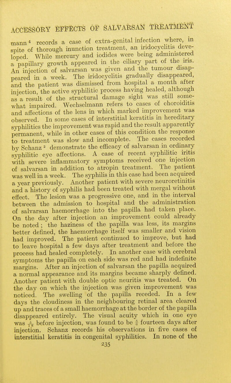 mann* records a case of extra-genital infection where, in spite of thorough inunction treatment, an uridocychtis deve- loped WhUe mercury and iodides were being admmistered a papiUary growth appeared in tlie ciliary part of the ms. An uaiection of salvarsan was given and the tumour disap- peared in a week. The iridocyclitis gradually disappeared, and the patient was dismissed from hospital a month after injection, the active syphilitic process havuig healed, although as a result of the structural damage sight was still some- what impaired. Wechselmann refers to cases of choroiditis and affections of the lens ua which marked improvement was observed. In some cases of interstitial keratitis in hereditary syphilitics the improvement was rapid and the result apparently permanent, whUe in other cases of this condition the response to treatment was slow and incomplete. The cases recorded by Schanz ^ demonstrate the efficacy of salvarsan in ordinary syphilitic eye affections. A case of recent syphilitic iritis with severe inflammatory symptoms received one injection of salvarsan in addition to atropin treatment. The patient was well in a week. The syphilis in this case had been acquired a year previously. Another patient with severe neuroretinitis and a history of syphiUs had been treated with mergal without effect. The lesion was a progressive one, and in the uiteryal between the admission to hospital and the administration of salvarsan haemorrhage into the papilla had taken place. On the day after injection an improvement could ah-eady be noted ; the haziness of the papilla was less, its margins better defined, the haemorrhage itself was smaller and vision had improved. The patient continued to improve, but had to leave hospital a few days after treatment and before the process had healed completely. In another case with cerebral S3rmptoms the papilla on each side was red and had indefinite margins. After an injection of salvarsan the papilla acquired a normal appearance and its margins became sharply defined. Another patient with double optic neuritis was treated. On the day on which the injection was given improvement was noticed. The swelling of the papilla receded. In a few days the cloudiness in the neighbouring retinal area cleared up and traces of a small haemorrhage at the border of the papilla disappeared entirely. The visual acuity which in one eye was 1% before injection, was found to be [; fourteen days after injection. Schanz records his observations in five cases of interstitial keratitis in congenital syphilitics. In none of the