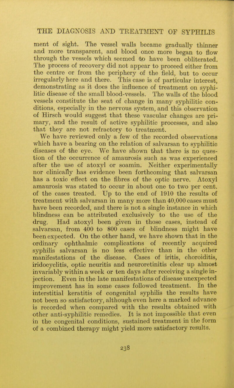 ment of sight. The vessel walls became gradually thinner and more transparent, and blood once more began to flow through the vessels which seemed to have been obHterated. The process of recovery did not appear to proceed either from the centre or from the periphery of the field, but to occur irregularly here and there. This case is of particular interest, demonstrating as it does the influence of treatment on syphi- litic disease of the small blood-vessels. The walls of the blood vessels constitute the seat of change in many syphilitic con- ditions, especially in the nervous system, and this observation of Hirsch would suggest that these vascular changes are pri- mary, and the result of active syphilitic processes, and also that they are not refractory to treatment. We have reviewed only a few of the recorded observations which have a bearing on the relation of salvarsan to syphiUtic diseases of the eye. We have shown that there is no ques- tion of the occurrence of amaurosis such as was experienced after the use of atoxyl or soamin. Neither experimentally nor clinically has evidence been forthcoming that salvarsan has a toxic effect on the fibres of the optic nerve. Atoxyl amaurosis was stated to occiu in about one to two per cent, of the cases treated. Up to the end of 1910 the results of treatment with salvarsan in many more than 40,000 cases must have been recorded, and there is not a single instance in which blindness can be attributed exclusively to the use of the drug. Had atoxyl been given in those cases, instead of salvarsan, from 400 to 800 cases of bhndness might have been expected. On the other hand, we have shown that in the ordinary ophthalmic complications of recently acquired syphilis salvarsan is no less effective than in the other manifestations of the disease. Cases of iritis, choroiditis, iridocyclitis, optic neuritis and neuroretinitis clear up almost invariably within a week or ten days after receiving a single in- jection. Even in the late manifestations of disease unexpected improvement has in some cases followed treatment. In the interstitial keratitis of congenital syphihs the results have not been so satisfactory, although even here a marked advance is recorded when compared with the results obtained with other anti-syphilitic remedies. It is not impossible that even in the congenital conditions, sustained treatment in the form of a combined therapy might yield more satisfactory results.