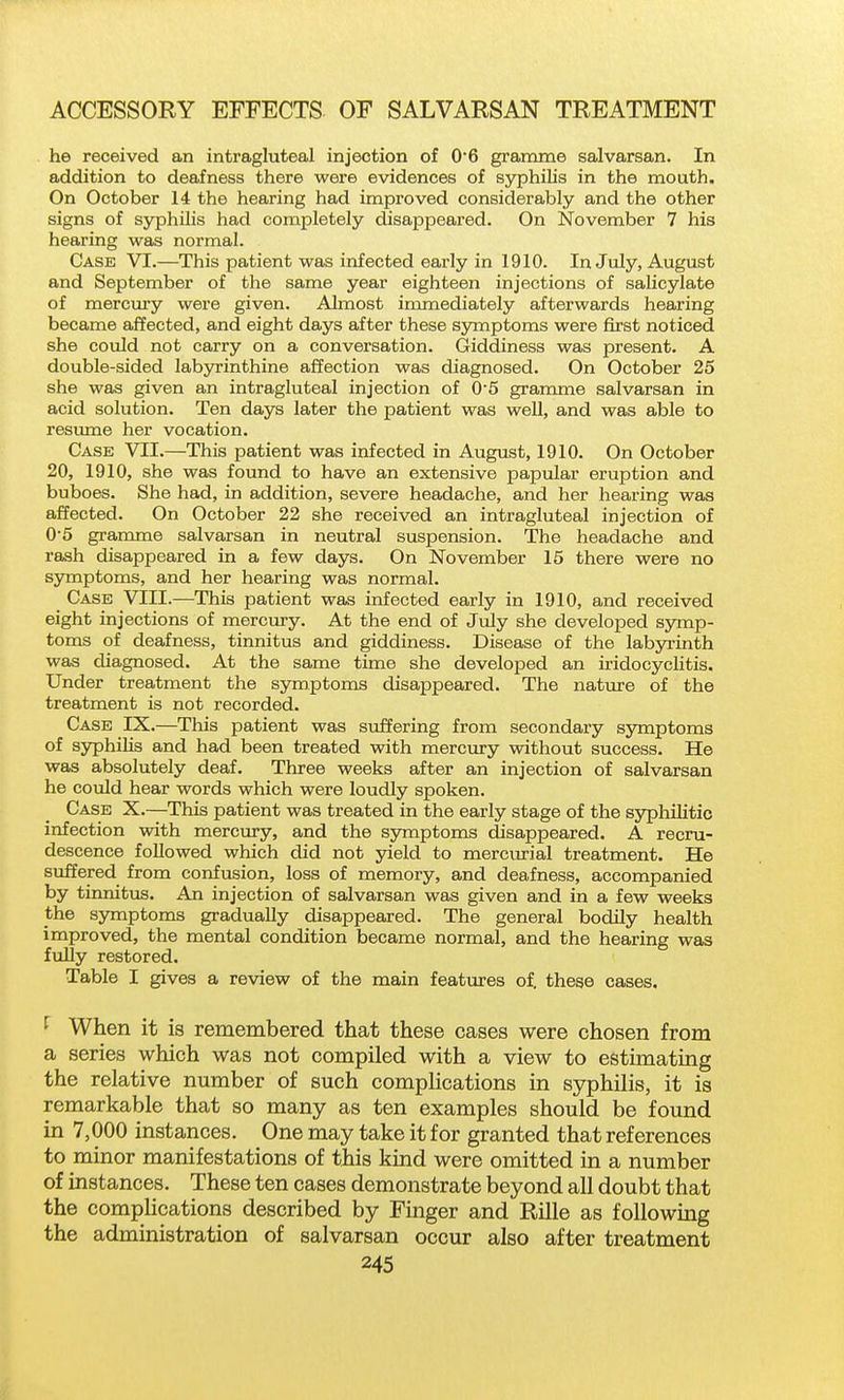 he received an intragluteal injection of 0*6 gramme salvarsan. In addition to deafness there were evidences of syphilis in the mouth. On October 14 the hearing had improved considerably and the other signs of syphilis had completely disappeared. On November 7 his hearing was normal. Case VI.—This patient was infected early in 1910. In July, August and September of the same year eighteen injections of sahcylate of mercmy were given. Almost immediately afterwards hearing became affected, and eight days after these ssonptoms were first noticed she could not carry on a conversation. Giddiness was present. A double-sided labyrinthine affection was diagnosed. On October 25 she was given an intragluteal injection of 05 gramme salvarsan in acid solution. Ten days later the patient was well, and was able to resimie her vocation. Case VII.—This patient was infected in August, 1910. On October 20, 1910, she was found to have an extensive papular eruption and buboes. She had, in addition, severe headache, and her heai'ing was affected. On October 22 she received an intragluteal injection of 0'5 gramme salvarsan in neutral suspension. The headache and rash disappeared in a few days. On November 15 there were no symptoms, and her hearing was normal. Case VIII.—This patient was infected early in 1910, and received eight injections of mercury. At the end of July she developed sjonp- toms of deafness, tinnitus and giddiness. Disease of the labyrinth was diagnosed. At the same time she developed an iridocyclitis. Under treatment the symptoms disappeared. The nature of the treatment is not recorded. Case IX.—This patient was suffering from secondary symptoms of syphiHs and had been treated with mercury without success. He was absolutely deaf. Three weeks after an injection of salvarsan he could hear words which were loudly spoken. Case X.—This patient was treated in the early stage of the syphilitic infection with mercury, and the symptoms disappeared. A recru- descence followed which did not yield to mercurial treatment. He suffered from confusion, loss of memory, and deafness, accompanied by tinnitus. An injection of salvarsan was given and in a few weeks the symptoms gradually disappeared. The general bodily health improved, the mental condition became normal, and the hearing was fully restored. Table I gives a review of the main features of. these cases. ^ When it is remembered that these cases were chosen from a series which was not compiled with a view to estimating the relative number of such comphcations in syphilis, it is remarkable that so many as ten examples should be found in 7,000 instances. One may take it for granted that references to minor manifestations of this kind were omitted in a number of instances. These ten cases demonstrate beyond all doubt that the comphcations described by Finger and Rille as followmg the administration of salvarsan occur also after treatment