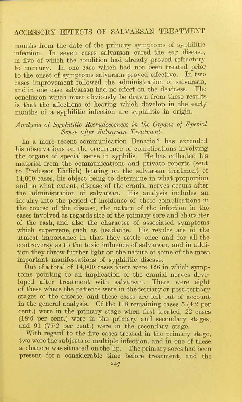 months from the date of the primary symptoms of syphilitic infection. In seven cases salvarsan cured the ear disease, in five of which the condition had akeady proved refractory to mercury. In one case which had not been treated prior to the onset of symptoms salvarsan proved effective. In two cases improvement followed the administration of salvarsan, and in one case salvarsan had no effect on the deafness. The conclusion which must obviously be drawn from these results is that the affections of hearing which develop in the early months of a syphilitic infection are syphilitic in origin. Analysis of Syphilitic Recrudescences in the Organs of Special Sense after Salvarsan Treatment- In a more recent communication Benario ^ has extended his observations on the occurrence of complications involving the organs of special sense in syphilis. He has collected his material from the communications and private reports (sent to Professor Ehrlich) bearing on the salvarsan treatment of 14,000 cases, his object being to determine in what proportion and to what extent, disease of the cranial nerves occurs after the administration of salvarsan. His analysis includes an inquiry into the period of incidence of these complications in the course of the disease, the nature of the infection in the cases involved as regards site of the primary sore and character of the rash, and also the character of associated symptoms which supervene, such as headache. His results are of the utmost importance in that they settle once and for all the controversy as to the toxic influence of salvarsan, and in addi- tion they throw further light on the nature of some of the most important manifestations of syphilitic disease. Out of a total of 14,000 cases there were 126 in which symp- toms pointing to an impHcation of the cranial nerves deve- loped after treatment with salvarsan. There were eight of these where the patients were in the tertiary or post-tertiary stages of the disease, and these cases are left out of account in the general analysis. Of the 118 remaining cases 5 (4-2 per cent.) were in the primary stage when first treated, 22 cases (18-6 per cent.) were in the primary and secondary stages, and 91 (77 2 per cent.) were in the secondary stage. With regard to the five cases treated in the primary stage, two were the subjects of multiple infection, and in one of these a chancre was situated on the lip. The primary sores had been present for a considerable time before treatment, and the