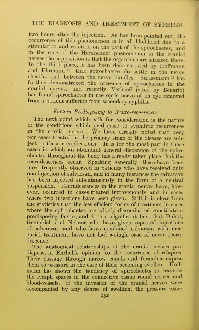 two hours after the injection. As has been pointed out, the occurrence of this phenomenon is in all likelihood due to a stimulation and reaction on the part of the spirochaetes, and in the case of the Herxheimer phenomenon in the cranial nerves the supposition is that the organisms are situated there. In the third place, it has been demonstrated by Hoffmann and Ehrmann that spirochaetes do settle in the nerve sheaths and between the nerve bundles. Strassmann ^3 has further demonstrated the presence of spirochaetes in the cranial nerves, and recently Verhoeff (cited by Benario) has found spirochaetes in the optic nerve of an eye removed from a patient suffering from secondary syphilis. Factors Predisposing to Neuro-rex^urrences The next point which calls for consideration is the nature of the conditions which predispose to syphilitic recurrences in the cranial nerves. We have already noted that very few cases treated in the primary stage of the disease are sub- ject to these complications. It is for the most part in those cases in which an abundant general dispersion of the spiro- chaetes throughout the body has already taken place that the recrudescences occur. Speaking generally, these have been most frequently observed in patients who have received only one injection of salvarsan, and in many instances the salvarsan has been injected subcutaneously in the form of a neutral suspension. Recrudescences in the cranial nerves have, how- ever, occurred in cases treated intravenously and in cases where two injections have been given. Still it is clear from the statistics that the less efficient forms of treatment in cases where the spirochaetes are widely disseminated constitute a predisposing factor, and it is a significant fact that Duhot, Gennerich and Neisser, who have given repeated injections of salvarsan, and who have combined salvarsan with mer- curial treatment, have not had a single case of nerve recru- descence. The anatomical relationships of the cranial nerves pre- dispose, in Ehrlich's opinion, to the occurrence of relapses. Their passage through narrow canals and foramina expose them to pressure in the case of their becoming swollen. Hoff- mann has shown the tendency of spirochaetes to traverse the lymph spaces in the connective tissue round nerves and blood-vessels. If the invasion of the cranial nerves were accompanied by any degree of swelling, the pressure exer-