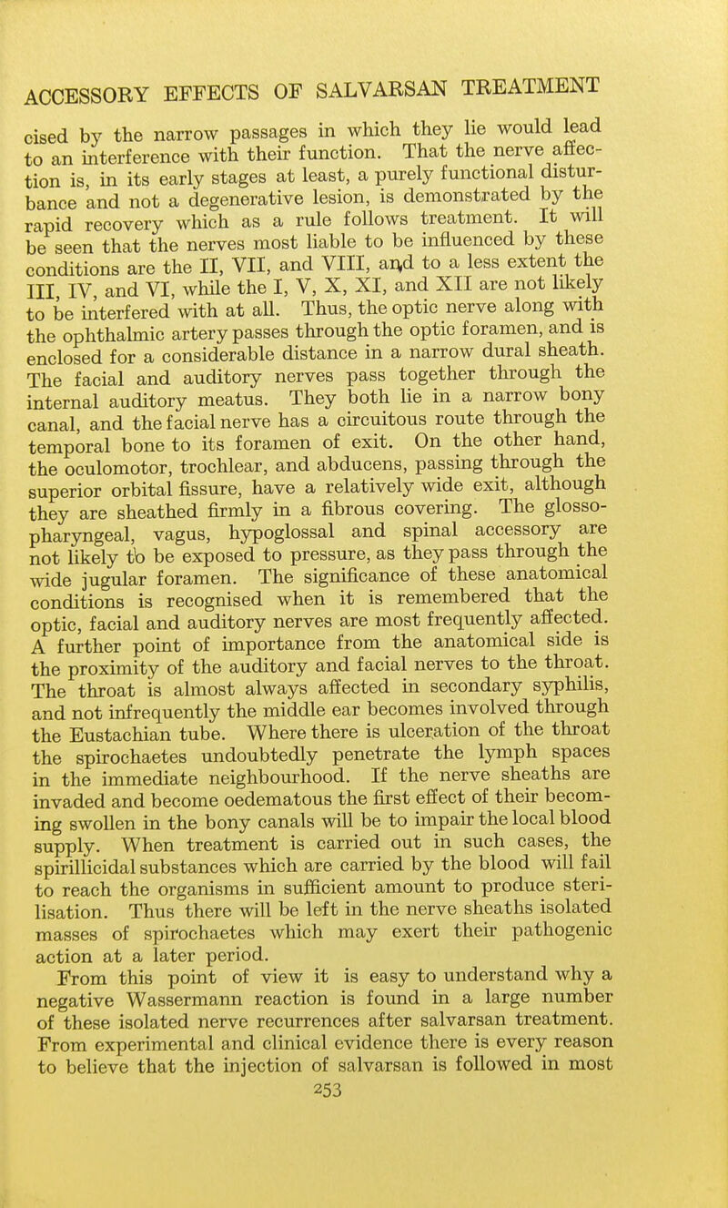 cised by the narrow passages in which they he would lead to an interference with thek function. That the nerve afiec- tion is in its early stages at least, a purely functional distur- bance and not a degenerative lesion, is demonstrated by the rapid recovery which as a rule follows treatment. It will be seen that the nerves most liable to be influenced by these conditions are the II, VII, and VIII, ai^d to a less extent the III IV, and VI, while the I, V, X, XI, and XII are not likely to be iilterfered with at all. Thus, the optic nerve along with the ophthahnic artery passes through the optic foramen, and is enclosed for a considerable distance in a narrow dural sheath. The facial and auditory nerves pass together through the internal auditory meatus. They both lie in a narrow bony canal, and the facial nerve has a chcuitous route through the temporal bone to its foramen of exit. On the other hand, the oculomotor, trochlear, and abducens, passing through the superior orbital fissure, have a relatively wide exit, although they are sheathed firmly in a fibrous covering. The glosso- pharyngeal, vagus, hypoglossal and spinal accessory are not likely tb be exposed to pressure, as they pass through the wide jugular foramen. The significance of these anatomical conditions is recognised when it is remembered that the optic, facial and auditory nerves are most frequently affected. A further point of importance from the anatomical side is the proximity of the auditory and facial nerves to the throat. The throat is almost always affected in secondary syphilis, and not infrequently the middle ear becomes involved through the Eustachian tube. Where there is ulceration of the throat the spirochaetes undoubtedly penetrate the lymph spaces in the immediate neighbourhood. If the nerve sheaths are invaded and become oedematous the first effect of then: becom- ing swollen in the bony canals will be to impair the local blood supply. When treatment is carried out in such cases, the spirillicidal substances which are carried by the blood will fail to reach the organisms in sufficient amount to produce steri- lisation. Thus there will be left in the nerve sheaths isolated masses of spirochaetes which may exert their pathogenic action at a later period. From this point of view it is easy to understand why a negative Wassermann reaction is found in a large number of these isolated nerve recurrences after salvarsan treatment. From experimental and clinical evidence there is every reason to believe that the injection of salvarsan is followed in most