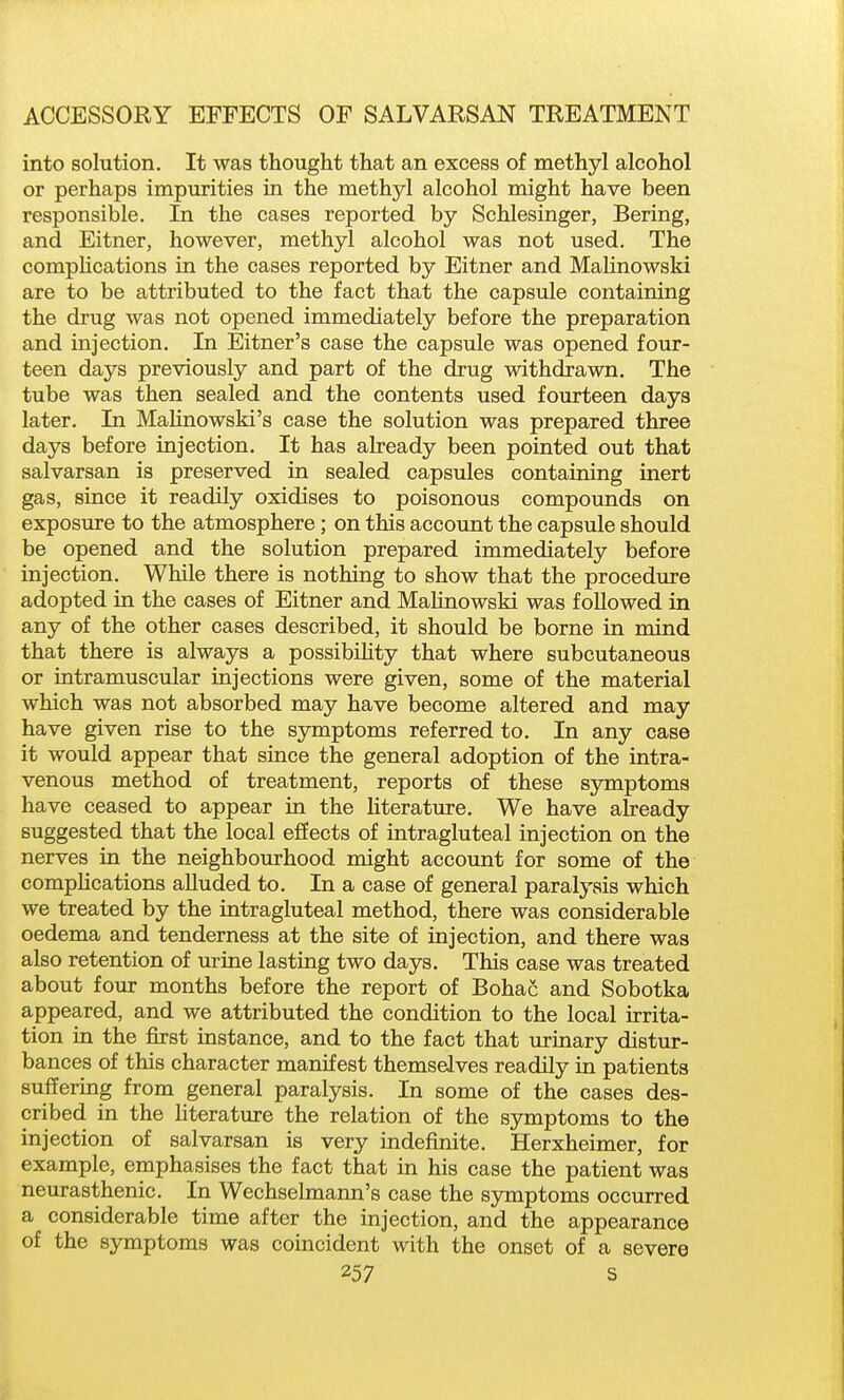 into solution. It was thought that an excess of methyl alcohol or perhaps impurities in the methyl alcohol might have been responsible. In the cases reported by Schlesinger, Bering, and Eitner, however, methyl alcohol was not used. The compHcations in the cases reported by Eitner and MaHnowski are to be attributed to the fact that the capsule containing the drug was not opened immediately before the preparation and injection. In Eitner's case the capsule was opened four- teen days previously and part of the drug withdrawn. The tube was then sealed and the contents used fourteen days later. In MaHnowski's case the solution was prepared three days before injection. It has already been pointed out that salvarsan is preserved in sealed capsules containing inert gas, since it readily oxidises to poisonous compounds on exposure to the atmosphere; on this account the capsule should be opened and the solution prepared immediately before injection. While there is nothing to show that the procedure adopted in the cases of Eitner and MaHnowski was followed in any of the other cases described, it should be borne in mind that there is always a possibihty that where subcutaneous or intramuscular injections were given, some of the material which was not absorbed may have become altered and may have given rise to the symptoms referred to. In any case it would appear that since the general adoption of the intra- venous method of treatment, reports of these symptoms have ceased to appear in the Uterature. We have already suggested that the local effects of intragluteal injection on the nerves in the neighbourhood might account for some of the compHcations alluded to. In a case of general paralysis which we treated by the intragluteal method, there was considerable oedema and tenderness at the site of injection, and there was also retention of urine lasting two days. This case was treated about four months before the report of Bohac and Sobotka appeared, and we attributed the condition to the local irrita- tion in the first instance, and to the fact that urinary distur- bances of this character manifest themselves readily in patients suffering from general paralysis. In some of the cases des- cribed in the literature the relation of the symptoms to the injection of salvarsan is very indefinite. Herxheimer, for example, emphasises the fact that in his case the patient was neurasthenic. In Wechselmann's case the symptoms occurred a considerable time after the injection, and the appearance of the symptoms was coincident with the onset of a severe