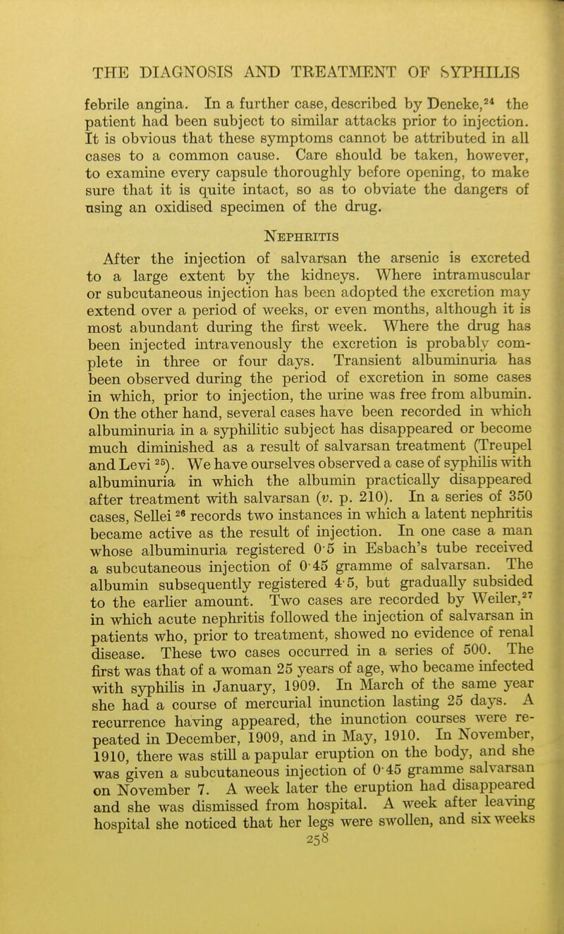 febrile angina. In a further case, described by Deneke,^* the patient had been subject to similar attacks prior to injection. It is obvious that these symptoms cannot be attributed in all cases to a common cause. Care should be taken, however, to examine every capsule thoroughly before opening, to make sure that it is quite intact, so as to obviate the dangers of using an oxidised specimen of the drug. Nephritis After the injection of salvarsan the arsenic is excreted to a large extent by the kidneys. Where intramuscular or subcutaneous injection has been adopted the excretion may extend over a period of weeks, or even months, although it is most abundant durmg the first week. Where the drug has been injected intravenously the excretion is probably com- plete in three or four days. Transient albuminuria has been observed during the period of excretion in some cases in which, prior to injection, the urine was free from albumin. On the other hand, several cases have been recorded in which albuminuria in a syphilitic subject has disappeared or become much diminished as a result of salvarsan treatment (Treupel and Levi . We have ourselves observed a case of syphilis with albuminuria in which the albumin practically disappeared after treatment with salvarsan {v. p. 210). In a series of 350 cases, SeUei records two instances in which a latent nephritis became active as the result of injection. In one case a man whose albuminuria registered 0 5 in Esbach's tube received a subcutaneous injection of 0 45 gramme of salvarsan. The albumin subsequently registered 4 5, but gradually subsided to the earlier amount. Two cases are recorded by Weiler, in which acute nephritis followed the injection of salvarsan in patients who, prior to treatment, showed no evidence of renal disease. These two cases occurred in a series of 500. The first was that of a woman 25 years of age, who became infected with syphiHs in January, 1909. In March of the same year she had a course of mercurial inunction lasting 25 days. A recurrence having appeared, the inunction courses were re- peated in December, 1909, and in May, 1910. In November, 1910, there was still a papular eruption on the body, and she was given a subcutaneous injection of 0 45 gramme salvarsan on November 7. A week later the eruption had disappeared and she was dismissed from hospital. A week after leaving hospital she noticed that her legs were swoUen, and six weeks
