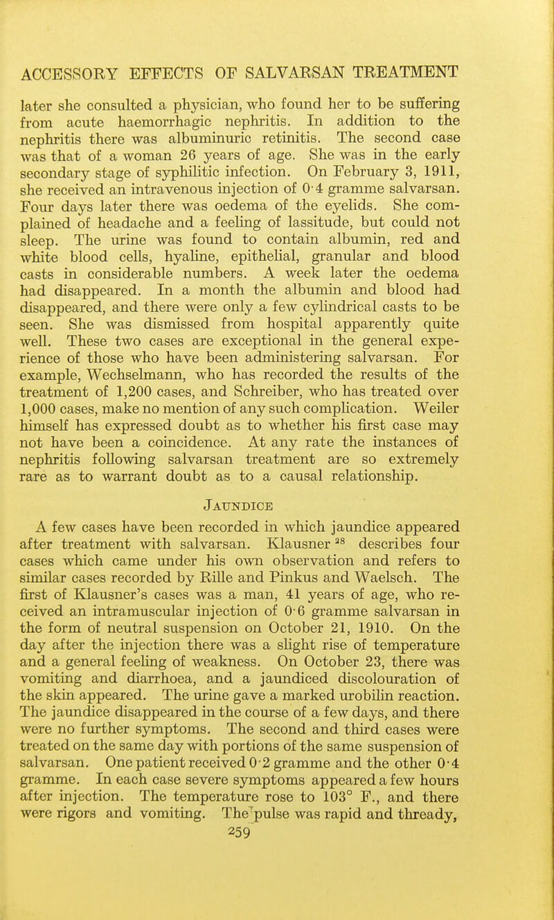 later she consulted a physician, who found her to be suffering from acute haemorrhagic nephritis. In addition to the nephritis there was albuminuric retinitis. The second case was that of a woman 26 years of age. She was in the early secondary stage of sjrphilitic infection. On February 3, 1911, she received an intravenous injection of 0 4 gramme salvarsan. Four days later there was oedema of the eyelids. She com- plained of headache and a feeling of lassitude, but could not sleep. The urine was found to contain albumin, red and white blood cells, hyaline, epithelial, granular and blood casts in considerable numbers. A week later the oedema had disappeared. In a month the albumin and blood had disappeared, and there were only a few cylindrical casts to be seen. She was dismissed from hospital apparently quite well. These two cases are exceptional in the general expe- rience of those who have been administering salvarsan. For example, Wechselmann, who has recorded the results of the treatment of 1,200 cases, and Schreiber, who has treated over 1,000 cases, make no mention of any such complication. Weiler himself has expressed doubt as to whether his first case may not have been a coincidence. At any rate the instances of nephritis following salvarsan treatment are so extremely rare as to warrant doubt as to a causal relationship. Jaundice A few cases have been recorded in which jaundice appeared after treatment with salvarsan. Klausner describes four cases which came under his own observation and refers to similar cases recorded by Rille and Pinkus and Waelsch. The first of Klausner's cases was a man, 41 years of age, who re- ceived an intramuscular injection of 0 6 gramme salvarsan in the form of neutral suspension on October 21, 1910. On the day after the injection there was a sUght rise of temperature and a general feeling of weakness. On October 23, there was vomiting and diarrhoea, and a jaundiced discolouration of the skin appeared. The urine gave a marked urobilin reaction. The jaundice disappeared in the course of a few days, and there were no further symptoms. The second and third cases were treated on the same day with portions of the same suspension of salvarsan. One patient received 0 2 gramme and the other 0'4 gramme. In each case severe symptoms appeared a few hours after injection. The temperature rose to 103° F., and there were rigors and vomiting. The^pulse was rapid and thready,