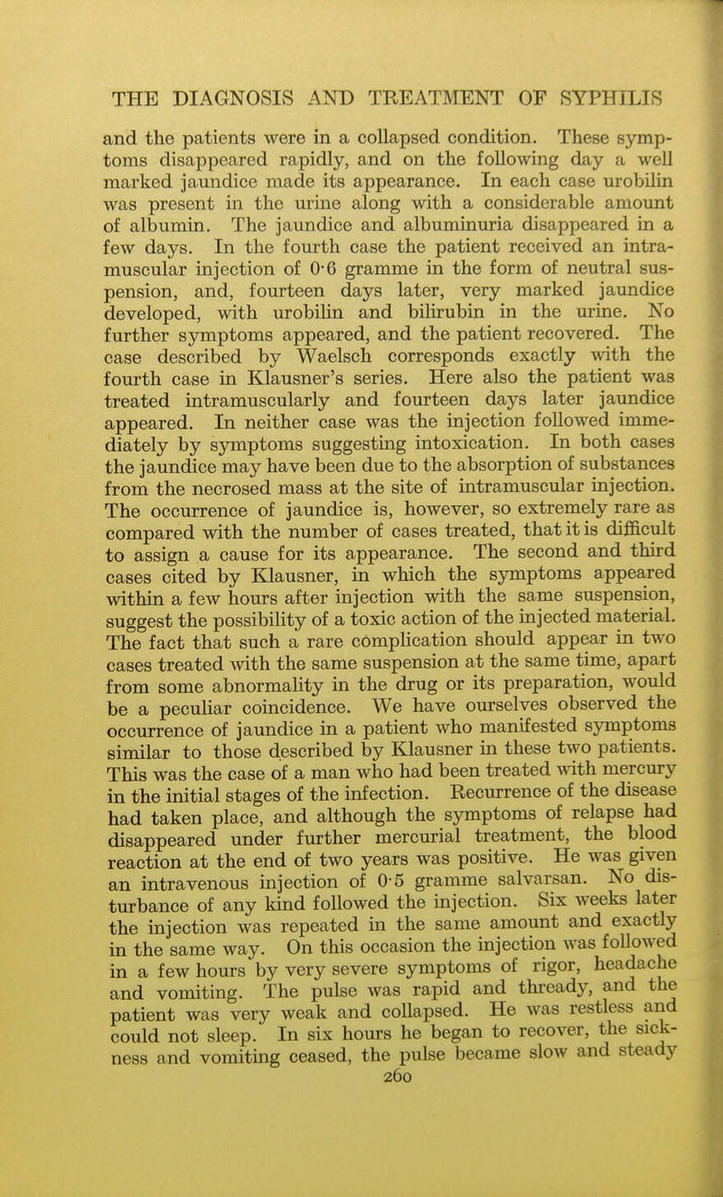 and the patients were in a collapsed condition. These symp- toms disappeared rapidly, and on the following day a well marked jaundice made its appearance. In each case urobilin was present in the urine along with a considerable amount of albumin. The jaundice and albuminuria disappeared in a few days. In the fourth case the patient received an intra- muscular injection of 0-6 gramme in the form of neutral sus- pension, and, fourteen days later, very marked jaundice developed, with urobilin and bilirubin in the urine. No further symptoms appeared, and the patient recovered. The case described by Waelsch corresponds exactly with the fourth case in Klausner's series. Here also the patient was treated intramuscularly and fourteen days later jaundice appeared. In neither case was the injection followed imme- diately by symptoms suggesting intoxication. In both cases the jaundice may have been due to the absorption of substances from the necrosed mass at the site of intramuscular injection. The occurrence of jaundice is, however, so extremely rare as compared with the number of cases treated, that it is difficult to assign a cause for its appearance. The second and third cases cited by Klausner, in which the symptoms appeared within a few hours after injection with the same suspension, suggest the possibility of a toxic action of the injected material. The fact that such a rare complication should appear in two cases treated with the same suspension at the same time, apart from some abnormahty in the drug or its preparation, would be a peculiar coincidence. We have ourselves observed the occurrence of jaundice in a patient who manifested symptoms similar to those described by Klausner in these two patients. This was the case of a man who had been treated with mercury in the initial stages of the infection. Recurrence of the disease had taken place, and although the symptoms of relapse had disappeared under further mercurial treatment, the blood reaction at the end of two years was positive. He was given an intravenous injection of 0-5 gramme salvarsan. No dis- turbance of any kind followed the injection. Six weeks later the injection was repeated in the same amount and exactly in the same way. On this occasion the injection was followed in a few hours by very severe symptoms of rigor, headache and vomiting. The pulse was rapid and thready, and the patient was very weak and collapsed. He was restless and could not sleep. In six hours he began to recover, the sick- ness and vomiting ceased, the pulse became slow and steady