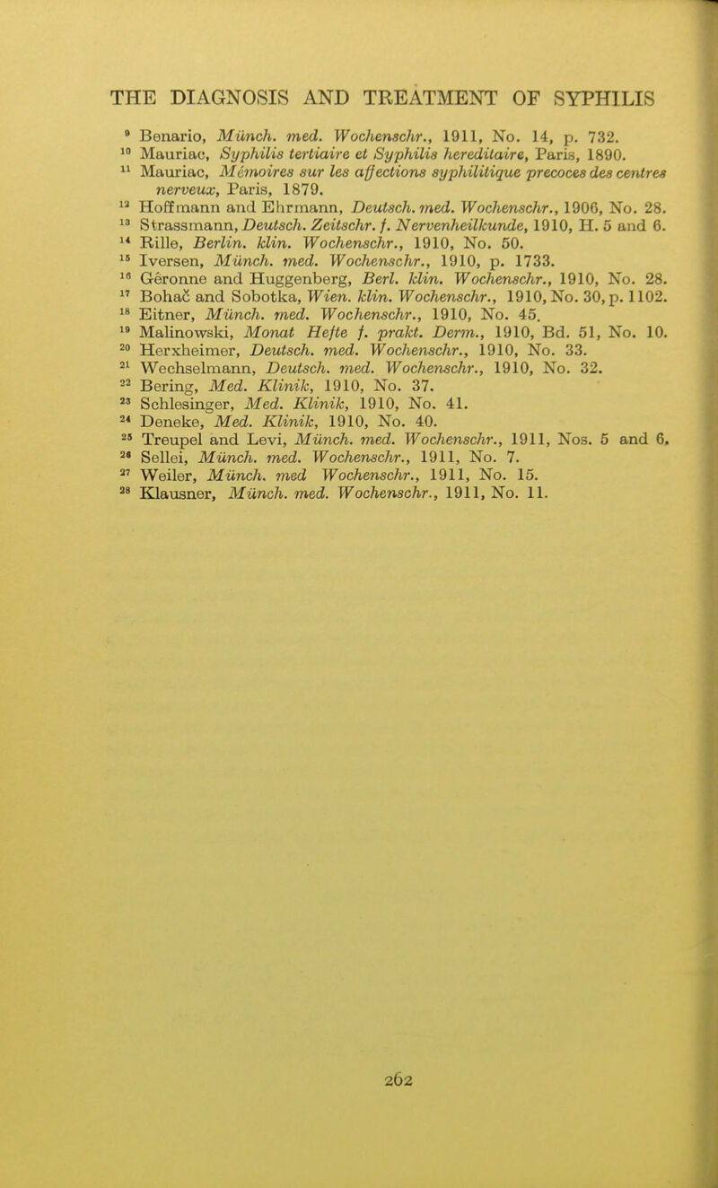 • Benario, Miinch. med. Wochenschr., 1911, No. 14, p. 732. 1 Mauriac, Syphilis tertiaire et Syphilis heredilaire, Paris, 1890. Mauriac, Memoires sur les affections syphilitique precoces des centres nerveux, Paris, 1879.  Hoffmann and Ehrmann, Deutsch. med. Wochenschr., 1906, No. 28.  ^iva.s%xn8i,un, Deutsch. Zeitschr. f. Nervenheilkunde, 1910, H. 5 and 6. ^* Rille, Berlin, klin. Wochenschr., 1910, No. 60.  Iversen, Miinch. med. Wochenschr., 1910, p. 1733. Geronne and Huggenberg, Berl. klin. Wochenschr., 1910, No. 28. ^' Bohac and Sobotka, Wien. klin. Wochenschr., 1910, No. 30, p. 1102. Eitner, Miinch. med. Wochenschr., 1910, No. 45.  Malinowski, Monat Hefte f. prakt. Derm., 1910, Bd. 51, No. 10. Herxheimer, Deutsch. med. Wochenschr., 1910, No. 33. Wechselmann, Deutsch. med. Wochenschr., 1910, No. 32.  Bering, Med. Klinik, 1910, No. 37.  Schlesinger, Med. Klinik, 1910, No. 41. 2* Deneke, Med. Klinik, 1910, No. 40. ^' Treupel and Levi, Miinch. med. Wochenschr., 1911, Nos. 5 and 6, ^* Sellei, Miinch. med. Wochenschr., 1911, No. 7. Weiler, Miinch. med Wochenschr., 1911, No. 15. Klausner, Miinch. med. Wochenschr., 1911, No. 11.