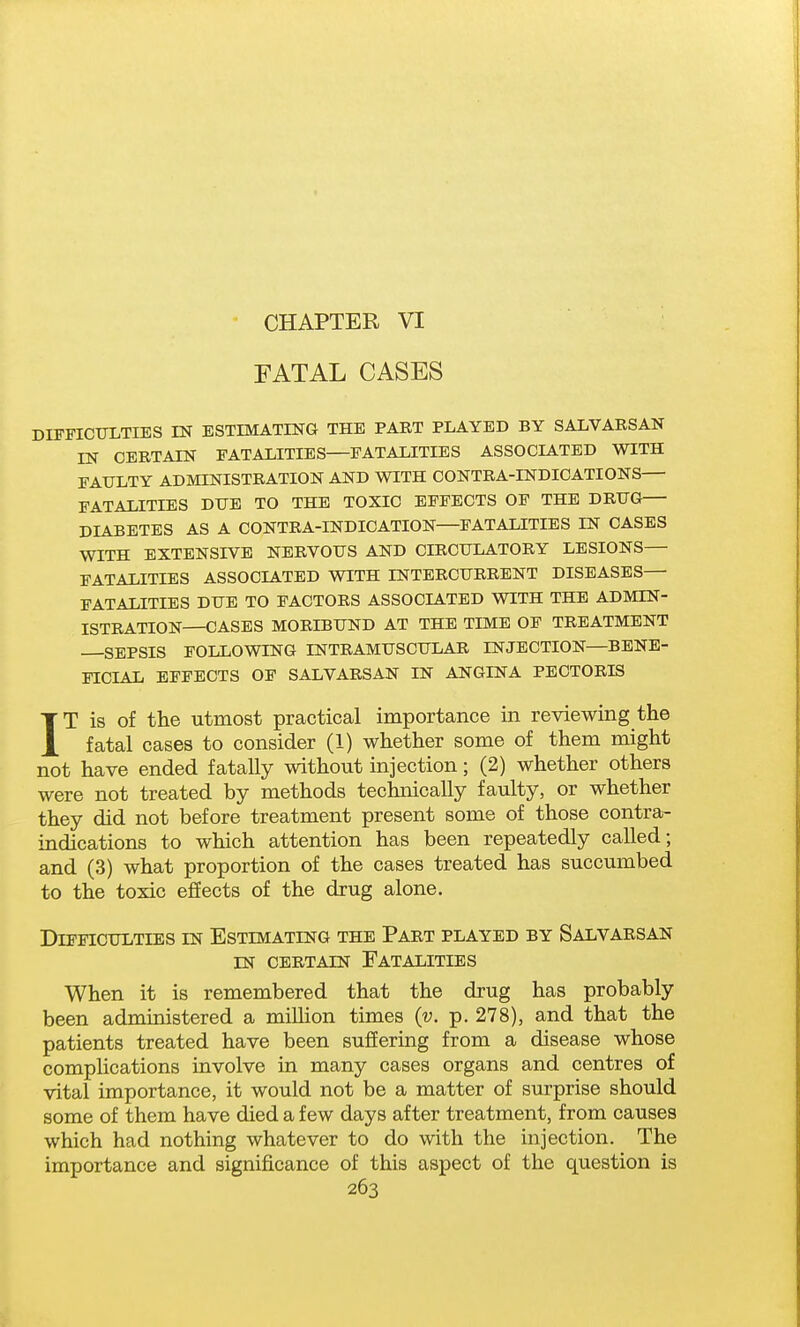 CHAPTER VI FATAL CASES DIFFICULTIES IN ESTIMATING THE PART PLAYED BY SALVARSAN IN CERTAIN FATALITIES FATALITIES ASSOCIATED WITH FAULTY ADMINISTRATION AND WITH CONTRA-INDICATIONS FATALITIES DUE TO THE TOXIC EFFECTS OF THE DRUG— DIABETES AS A CONTRA-INDICATION—FATALITIES IN CASES WITH EXTENSIVE NERVOUS AND CIRCULATORY LESIONS— FATALITIES ASSOCIATED WITH INTERCURRENT DISEASES— FATALITIES DUE TO FACTORS ASSOCIATED WITH THE ADMIN- ISTRATION—CASES MORIBUND AT THE TIME OF TREATMENT SEPSIS FOLLOWING INTRAMUSCULAR INJECTION—BENE- FICIAL EFFECTS OF SALVARSAN IN ANGINA PECTORIS IT is of the utmost practical importance in reviewing the fatal cases to consider (1) whether some of them might not have ended fatally without injection; (2) whether others were not treated by methods technically faulty, or whether they did not before treatment present some of those contra- indications to which attention has been repeatedly called; and (3) what proportion of the cases treated has succumbed to the toxic effects of the drug alone. Difficulties in Estimating the Part played by Salvarsan IN certain Fatalities When it is remembered that the drug has probably been administered a million times {v. p. 278), and that the patients treated have been suffering from a disease whose complications involve in many cases organs and centres of vital importance, it would not be a matter of surprise should some of them have died a few days after treatment, from causes which had nothing whatever to do with the injection. The importance and significance of this aspect of the question is