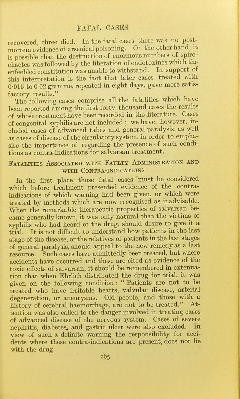 recovered, three died. In the fcatal cases there was no post- mortem evidence of arsenical poisoning. On the other hand, it is possible that the destruction of enormous numbers of spiro- chaetes was followed by the liberation of endotoxines which the enfeebled constitution was unable to withstand. In support of this interpretation is the fact that later cases treated with 0-015 to 0 02 gramme, repeated in eight days, gave more satis- factory results. The following cases comprise all the fatalities which have been reported among the first forty thousand cases the results of whose treatment have been recorded in the Uterature. Cases of congenital syphilis are not included ; we have, however, in- cluded cases of advanced tabes and general paralysis, as well as cases of disease of the circulatory system, in order to empha- sise the importance of regarding the presence of such condi- tions as contra-indications for salvarsan treatment. Fatalities Associated with Faulty Administeation and WITH Contra-indications In the first place, those fatal cases 'must be considered which before treatment presented evidence of the contra- indications of which warning had been given, or which were treated by methods which are now recognised as inadvisable. When the remarkable therapeutic properties of salvarsan be- came generally known, it was only natural that the victims of syphihs who had heard of the drug, should desire to give it a trial. It is not dijficult to understand how patients in the last stage of the disease, or the relatives of patients in the last stages of general paralysis, should appeal to the new remedy as a last resource. Such cases have admittedly been treated, but where accidents have occurred and these are cited as evidence of the toxic effects of salvarsan, it should be remembered in extenua- tion that when EhrHch distributed the drug for trial, it was given on the following condition:  Patients are not to be treated who have irritable hearts, valvular disease, arterial degeneration, or aneurysms. Old people, and those with a history of cerebral haemorrhage, are not to be treated. At- tention was also called to the danger involved in treating cases of advanced disease of the nervous system. Cases of severe nephritis, diabetes, and gastric ulcer were also excluded. In view of such a definite warning the responsibiUty for acci- dents where these contra-indications are present, does not lie with the drug.
