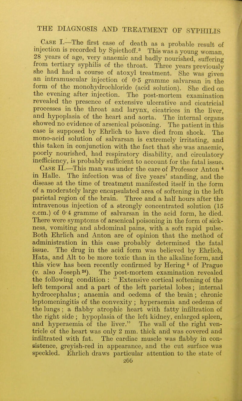 Case I.—The first case of death as a probable result of injection is recorded by Spiethoff.^ This was a young woman, 28 years of age, very anaemic and badly nourished, suffering from tertiary syphilis of the throat. Three years previously she had had a course of atoxyl treatment. She was given an intramuscular injection of 0-5 gramme salvarsan in the form of the monohydrochloride (acid solution). She died on the evening after injection. The post-mortem examination revealed the presence of extensive ulcerative and cicatricial processes in the throat and larynx, cicatrices in the Uver, and hypoplasia of the heart and aorta. The internal organs showed no evidence of arsenical poisoning. The patient in this case is supposed by Ehrlich to have died from shock. The mono-acid solution of salvarsan is extremely irritating, and this taken in conjunction with the fact that she was anaemic, poorly nourished, had respiratory disability, and circulatory inefficiency, is probably sufficient to account for the fatal issue. Case II.—This man was under the care of Professor Anton * in Halle. The infection was of five years' standing, and the disease at the time of treatm^ent manifested itself in the form of a moderately large encapsulated area of softening in the left parietal region of the brain. Three and a half hours after the intravenous injection of a strongly concentrated solution (15 c.cm.) of 0 4 gramme of salvarsan in the acid form, he died. There were symptoms of arsenical poisoning in the form of sick- ness, vomiting and abdominal pains, with a soft rapid pulse. Both EhrHch and Anton are of opinion that the method of administration in this case probably determined the fatal issue. The drug in the acid form was believed by EhrHch, Hata, and Alt to be more toxic than in the alkaline form, and this view has been recently confirmed by Hering ^ of Prague (v. also Joseph 2*). The post-mortem examination revealed the following condition :  Extensive cortical softening of the left temporal and a part of the left parietal lobes; internal hydrocephalus; anaemia and oedema of the brain; chronic leptomeningitis of the convexity ; hyperaemia and oedema of the lungs ; a flabby atrophic heart with fatty infiltration of the right side ; hypoplasia of the left kidney, enlarged spleen, and hyperaemia of the liver. The wall of the right ven- tricle of the heart was only 2 mm. thick and was covered and infiltrated with fat. The cardiac muscle was flabby in con- sistence, greyish-red in appearance, and the cut surface was speckled. Ehrlich draws particular attention to the state of