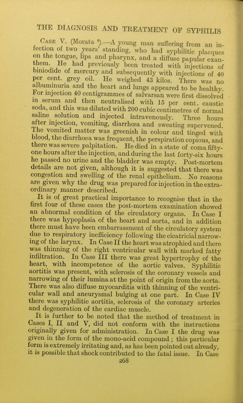 Case V. (Morata «).—A young man suffering from an in- fection of two years' standing, who had syphiHtic placques on the tongue, lips and pharynx, and a diffuse papular exan- them He had previously been treated with injections of bmiodide of mercury and subsequently with injections of 40 per cent, grey oil. He weighed 43 kilos. There was no albummuria and the heart and lungs appeared to be healthy i<or injection 40 centigrammes of salvarsan were first dissolved in serum and then neutralised with 15 per cent, caustic soda, and this was diluted with 200 cubic centimetres of normal saHne solution and injected intravenously. Three hours after mjection, vomiting, diarrhoea and sweating supervened. The vomited matter was greenish in colour and tinged with blood, the diarrhoea was frequent, the perspiration copious, and there was severe palpitation. He died in a state of coma fifty- one hours after the injection, and during the last forty-six hours he passed no urine and the bladder was empty. Post-mortem details are not given, although it is suggested that there was congestion and sweUing of the renal epithelium. No reasons are given why the drug was prepared for injection in the extra- ordinary manner described. It is of great practical importance to recognise that in the first four of these cases the post-mortem examination showed an abnormal condition of the circulatory organs. In Case I there was hypoplasia of the heart and aorta, and in addition there must have been embarrassment of the circulatory system due to respiratory inefficiency following the cicatricial narrow- ing of the larynx. In Case II the heart was atrophied and there was thinning of the right ventricular wall with marked fatty infiltration. In Case III there was great hypertrophy of the heart, with incompetence of the aortic valves. Syphilitic aortitis was present, with sclerosis of the coronary vessels and narrowing of their lumina at the point of origin from the aorta. There was also diffuse myocarditis with thinning of the ventri- cular wall and aneurysmal bulging at one part. In Case IV there was syphilitic aortitis, sclerosis of the coronary arteries and degeneration of the cardiac muscle. It is further to be noted that the method of treatment m Cases I, II and V, did not conform Avith the instructions originally given for administration. In Case I the drug was given in the form of the mono-acid compound ; this particular form is extremely irritatmg and, as has been pointed out ah-eady, it is possible that shock contributed to the fatal issue. In Case