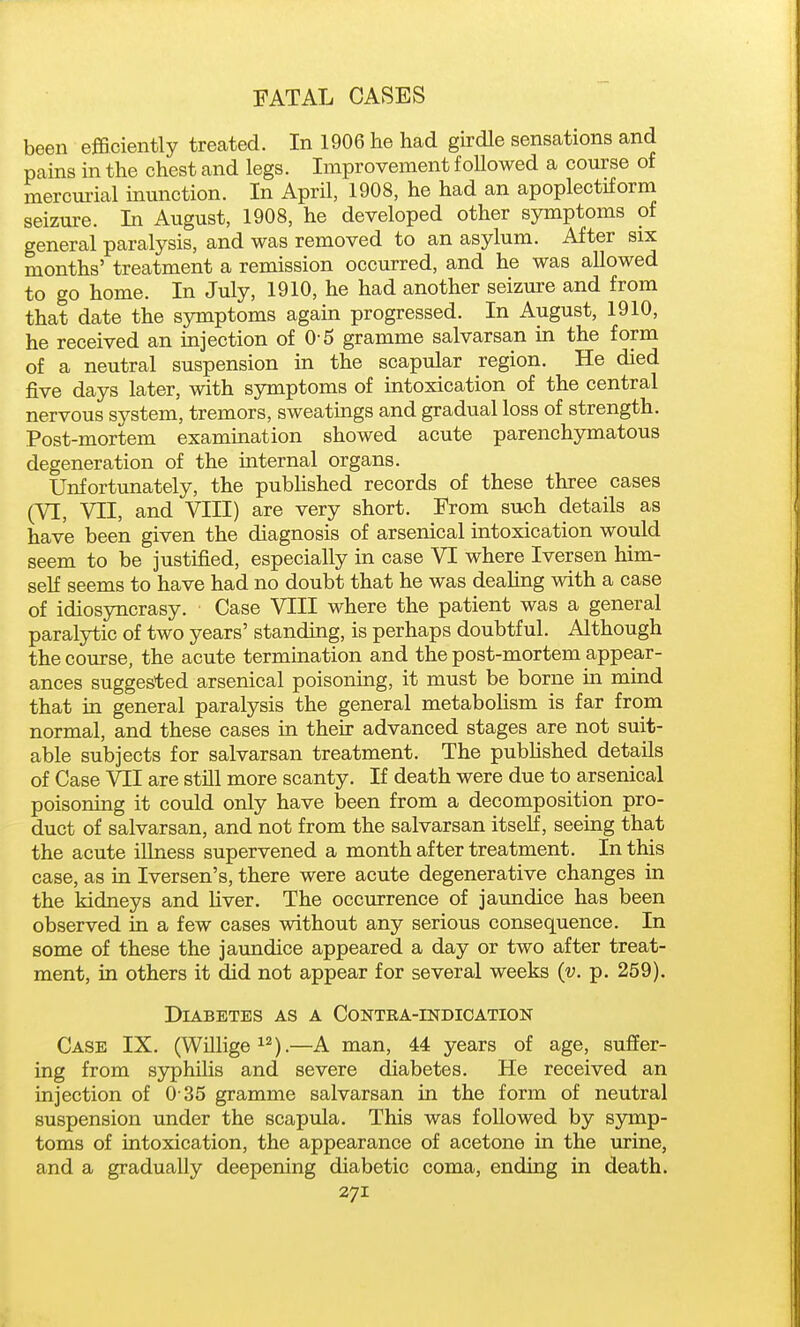been efficiently treated. In 1906 he had girdle sensations and pains in the chest and legs. Improvement foUowed a course of mercm-ial inunction. In April, 1908, he had an apoplectiforna seizure. In August, 1908, he developed other symptoms of general paralysis, and was removed to an asylum. After six months' treatment a remission occurred, and he was allowed to go home. In July, 1910, he had another seizure and from that date the symptoms again progressed. In August, 1910, he received an injection of 0-5 gramme salvarsan in the form of a neutral suspension in the scapular region. He died five days later, with symptoms of intoxication of the central nervous system, tremors, sweatings and gradual loss of strength. Post-mortem examination showed acute parenchymatous degeneration of the internal organs. Unfortunately, the pubHshed records of these three cases (VI, VII, and VIII) are very short. From such details as have been given the diagnosis of arsenical intoxication would seem to be justified, especially in case VI where Iversen him- self seems to have had no doubt that he was deahng with a case of idiosyncrasy. Case VIII where the patient was a general paralytic of two years' standing, is perhaps doubtful. Although the course, the acute termination and the post-mortem appear- ances suggested arsenical poisoning, it must be borne in mind that in general paralysis the general metaboHsm is far from normal, and these cases in their advanced stages are not suit- able subjects for salvarsan treatment. The pubHshed details of Case VII are still more scanty. If death were due to arsenical poisoning it could only have been from a decomposition pro- duct of salvarsan, and not from the salvarsan itself, seeing that the acute illness supervened a month after treatment. In this case, as in Iversen's, there were acute degenerative changes in the kidneys and liver. The occurrence of jaundice has been observed in a few cases without any serious consequence. In some of these the jaundice appeared a day or two after treat- ment, in others it did not appear for several weeks (u. p. 259). Diabetes as a Contea-indication Case IX. (Willige^^).—A man, 44 years of age, suffer- ing from syphilis and severe diabetes. He received an injection of 0 35 gramme salvarsan in the form of neutral suspension under the scapula. This was followed by symp- toms of intoxication, the appearance of acetone in the urine, and a gradually deepening diabetic coma, ending in death.