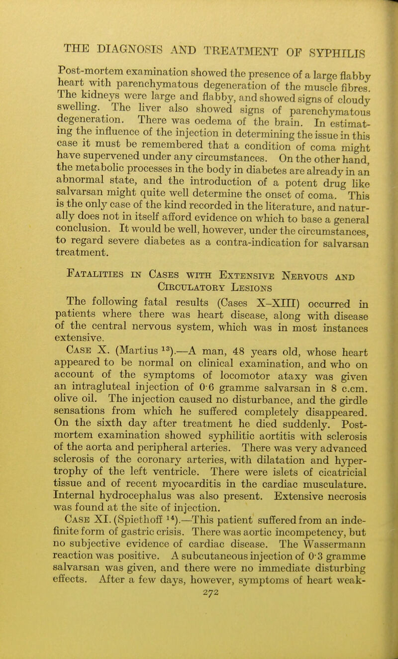 Post-mortem examination showed the presence of a large flabby heart with parenchymatous degeneration of the muscle fibres The kidneys were large and flabby, and showed signs of cloudy swelling. The hver also showed signs of parenchymatous degeneration. There was oedema of the brain. In estimat- ing the influence of the injection in determining the issue in this case It must be remembered that a condition of coma might have supervened under any circumstances. On the other hand, the metabohc processes in the body in diabetes are ab-eady in an abnormal state, and the introduction of a potent drug like salvarsan might quite well determine the onset of coma. This is the only case of the kind recorded in the literature, and natur- ally does not in itself aflord evidence on which to base a general conclusion. It would be weU, however, under the circumstances, to regard severe diabetes as a contra-indication for salvarsan treatment. Fatalities en Cases with Extensive Nervous and ClRCTJLATOEY LeSIONS The following fatal results (Cases X-XIII) occurred in patients where there was heart disease, along with disease of the central nervous system, which was in most instances extensive. Case X. (Martius —A man, 48 years old, whose heart appeared to be normal on clinical examination, and who on account of the symptoms of locomotor ataxy was given an intragluteal injection of 0 6 gramme salvarsan in 8 e.cm. olive oil. The injection caused no disturbance, and the girdle sensations from which he sufiered completely disappeared. On the sixth day after treatment he died suddenly. Post- mortem examination showed syphilitic aortitis with sclerosis of the aorta and peripheral arteries. There was very advanced sclerosis of the coronary arteries, with dilatation and hj'per- trophy of the left ventricle. There were islets of cicatricial tissue and of recent myocarditis in the cardiac musculature. Internal hydrocephalus was also present. Extensive necrosis was found at the site of injection. Case XI. (Spiethoff i*).—This patient suffered from an inde- finite form of gastric crisis. There was aortic incompetency, but no subjective evidence of cardiac disease. The Wassermann reaction was positive. A subcutaneous injection of 0-3 gramme salvarsan was given, and there were no immediate disturbmg effects. After a few days, however, sjanptoms of heart weak-