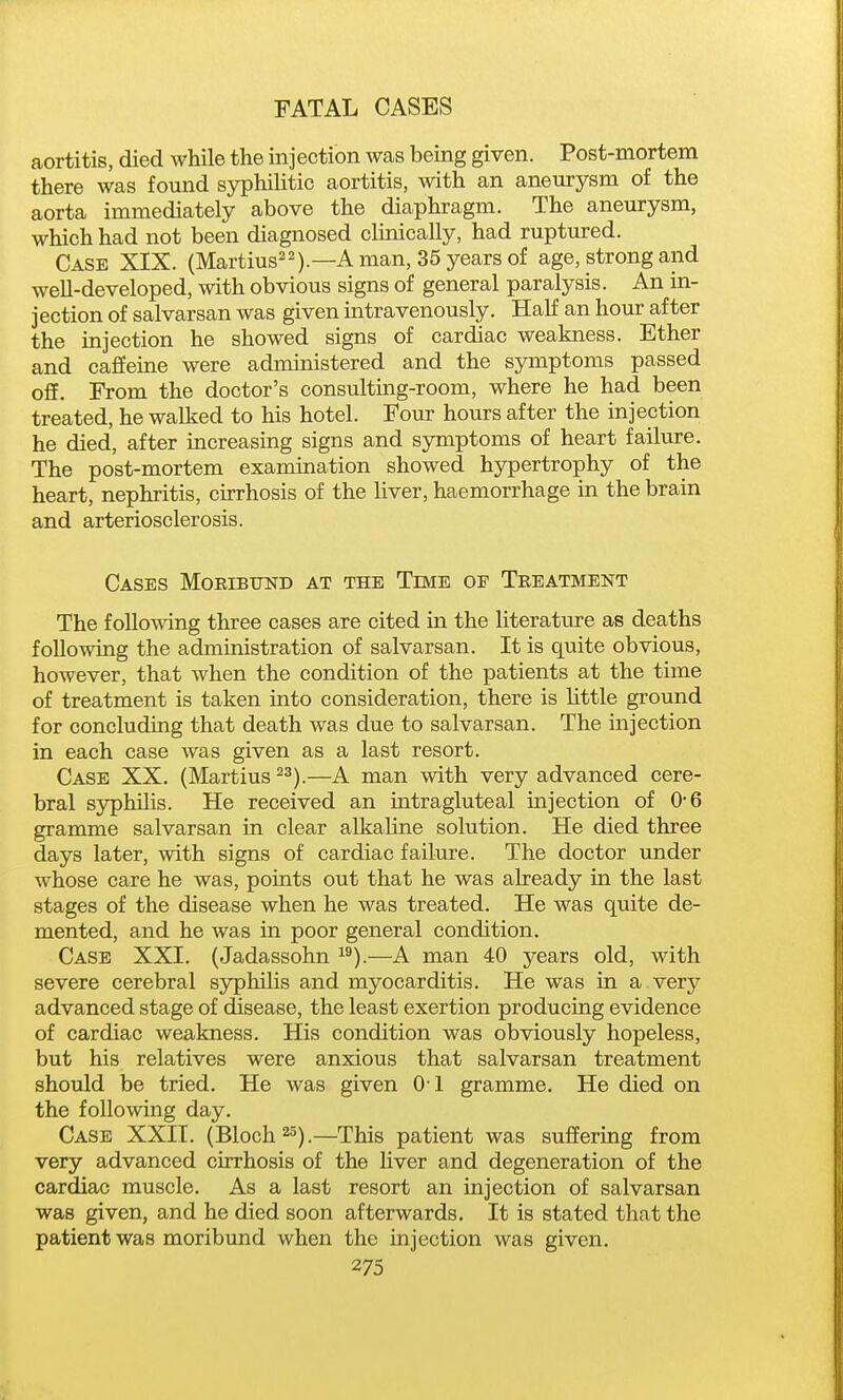 aortitis, died while the injection was being given. Post-mortem there was found syphilitic aortitis, with an aneurysm of the aorta immediately above the diaphragm. The aneurysm, which had not been diagnosed clinically, had ruptured. Case XIX. (Martius^^).—A man, 35 years of age, strong and well-developed, with obvious signs of general paralysis. An in- jection of salvarsan was given intravenously. Half an hour after the injection he showed signs of cardiac weakness. Ether and cafieine were administered and the symptoms passed off. From the doctor's consulting-room, where he had been treated, he walked to his hotel. Four hours after the injection he died, after increasing signs and symptoms of heart failure. The post-mortem examination showed hypertrophy of the heart, nephritis, cirrhosis of the liver, haemorrhage in the brain and arteriosclerosis. Cases Moribund at the Time of Treatment The following three cases are cited m the literature as deaths following the administration of salvarsan. It is quite obvious, however, that when the condition of the patients at the time of treatment is taken into consideration, there is little ground for concluding that death was due to salvarsan. The injection in each case was given as a last resort. Case XX. (Martins ^^).—A man with very advanced cere- bral syphilis. He received an intragluteal injection of 0-6 gramme salvarsan in clear alkaline solution. He died three days later, with signs of cardiac failure. The doctor under whose care he was, points out that he was already in the last stages of the disease when he was treated. He was quite de- mented, and he was in poor general condition. Case XXI. (Jadassohn ^^).—A man 40 years old, with severe cerebral syphilis and myocarditis. He was in a very advanced stage of disease, the least exertion producing evidence of cardiac weakness. His condition was obviously hopeless, but his relatives were anxious that salvarsan treatment should be tried. He was given 01 gramme. He died on the following day. Case XXII. (Bloch^s).—This patient was suffering from very advanced cirrhosis of the liver and degeneration of the cardiac muscle. As a last resort an injection of salvarsan was given, and he died soon afterwards. It is stated that the patient was moribund when the injection was given.