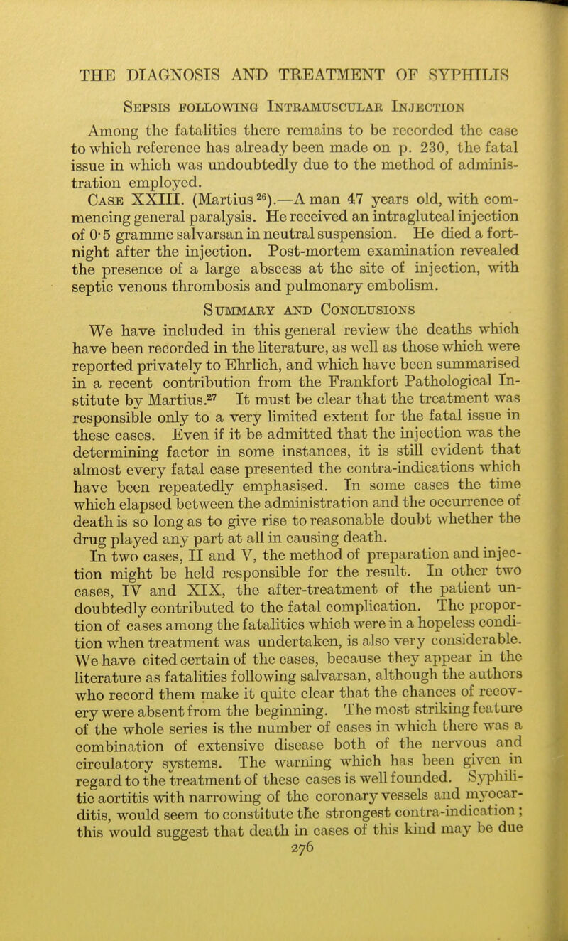 Sepsis following Intramuscular Injection Among the fatalities there remains to be recorded the case to which reference has already been made on p. 230, the fatal issue in which was undoubtedly due to the method of adminis- tration emploj'ed. Case XXIII. (Martins ^s).—A man 47 years old, with com- mencing general paralysis. He received an intragluteal injection of 0- 5 gramme salvarsan in neutral suspension. He died a fort- night after the injection. Post-mortem examination revealed the presence of a large abscess at the site of injection, with septic venous thrombosis and pulmonary emboUsm. Summary and Conclusions We have included in this general review the deaths which have been recorded in the literature, as well as those which were reported privately to Ehrlich, and which have been summarised in a recent contribution from the Frankfort Pathological In- stitute by Martius.2' It must be clear that the treatment was responsible only to a very limited extent for the fatal issue in these cases. Even if it be admitted that the injection was the determining factor in some instances, it is still evident that almost every fatal case presented the contra-indications which have been repeatedly emphasised. In some cases the time which elapsed between the administration and the occurrence of death is so long as to give rise to reasonable doubt whether the drug played any part at all in causing death. In two cases, II and V, the method of preparation and injec- tion might be held responsible for the result. In other two cases, IV and XIX, the after-treatment of the patient un- doubtedly contributed to the fatal complication. The propor- tion of cases among the fatalities which were m a hopeless condi- tion when treatment was undertaken, is also very considerable. We have cited certain of the cases, because they appear in the literature as fatalities following salvarsan, although the authors who record them make it quite clear that the chances of recov- ery were absent from the beginning. The most striking feature of the whole series is the number of cases in which there was a combination of extensive disease both of the nervous and circulatory systems. The warning which has been given in regard to the treatment of these cases is well founded. S3Tphili- tic aortitis with narrowing of the coronary vessels and mj^ocar- ditis, would seem to constitute the strongest contra-indication; this would suggest that death in cases of this kind may be due