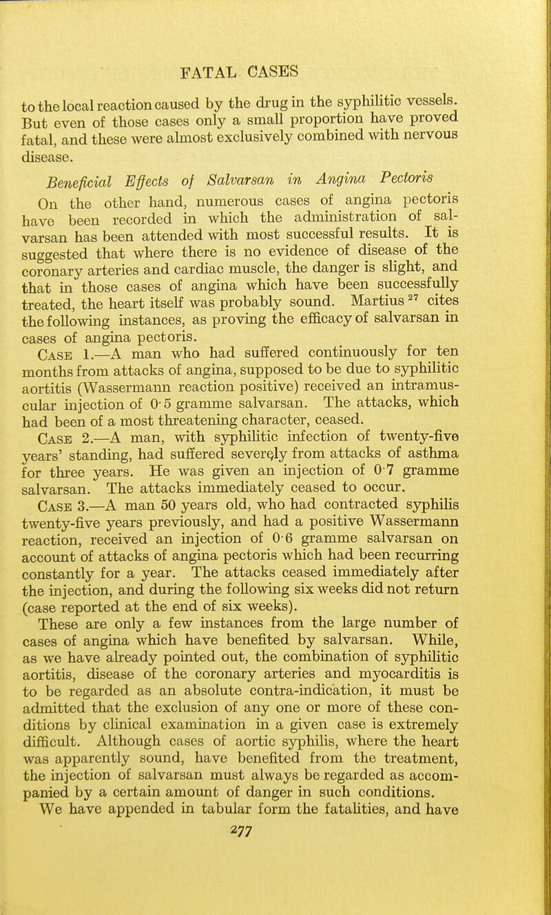 to the local reaction caused by the drug in the syphilitic vessels But even of those cases only a small proportion have proved fatal, and these were almost exclusively combined with nervous disease. Beneficial Effects of Salvarsan in Angina Pectoris On the other hand, numerous cases of angina pectoris have been recorded in which the administration of sal- varsan has been attended with most successful results. It is suggested that where there is no evidence of disease of the coronary arteries and cardiac muscle, the danger is slight, and that in those cases of angina which have been successfully treated, the heart itself was probably sound. Martins  cites the following instances, as proving the efficacy of salvarsan in cases of angina pectoris. Case 1.—A man who had suffered contmuously for ten months from attacks of angina, supposed to be due to syphilitic aortitis (Wassermaim reaction positive) received an intramus- cular mjection of 0-5 gramme salvarsan. The attacks, which had been of a most threatening character, ceased. Case 2.—A man, with syphihtic infection of twenty-five years' standing, had suffered severely from attacks of asthma for three years. He was given an injection of 0 7 gramme salvarsan. The attacks immediately ceased to occur. Case 3.—A man 50 years old, who had contracted syphilis twenty-five years previously, and had a positive Wassermann reaction, received an injection of 0 6 gramme salvarsan on account of attacks of angina pectoris which had been recurring constantly for a year. The attacks ceased immediately after the injection, and during the following six weeks did not return (case reported at the end of six weeks). These are only a few instances from the large number of cases of angina which have benefited by salvarsan. While, as we have already pointed out, the combination of syphilitic aortitis, disease of the coronary arteries and myocarditis is to be regarded as an absolute contra-indication, it must be admitted that the exclusion of any one or more of these con- ditions by clinical examination in a given case is extremely difficult. Although cases of aortic syphilis, where the heart was apparently sound, have benefited from the treatment, the injection of salvarsan must always be regarded as accom- panied by a certain amount of danger in such conditions. We have appended in tabular form the fatalities, and have