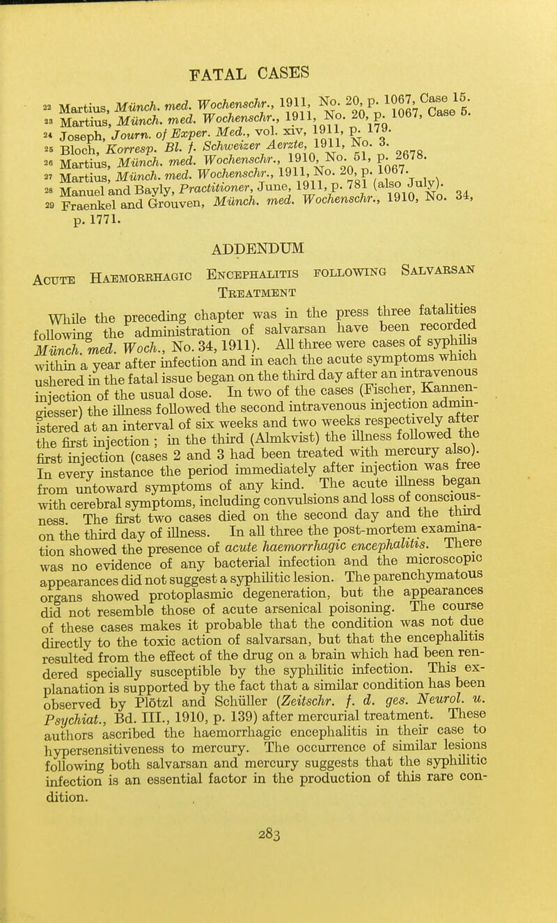 - Martius, Munch, med. Wochenschr 1911 I^. 20. P; 1067, Case 15. - Martius, Miinch. med. Wochenschr., 1?11, No. 20 p. 1067, Case 5. 2* Joseph, Journ. of Exper Med., vol. xiv, 1911, p. 179. ^5 Bloch, Korresp. Bl. f. 'Sc/^t^e*2er ^erzie 1911, No. 3. ^« Martius, Mimch. med. Wochenschr 19l0^o 5i p 2678. - Martius, Mnnc/.. med. Wochenschr., l^V'^O;20, P- 1067. Manuel and Bayly, Prac^^^^oner June 1?11'P'^J^V i Sin No 34 29 Fraenkel and Grouven, Miinch. med. Wochenschr., 1910, No. 34, p.1771. ADDENDUM Acute Haemoerhagic Encephalitis following Salvarsan Treatment Wliile the preceding chapter was in the press three fataUties following the admmistration of salvarsan have been recorded much. med. Woch., No. 34,1911). AU three were cases of syphdis Shi a year after mfection and in each the acute symptoms which ushered in the fatal issue began on the third day after an mtravenous iniection of the usual dose. In two of the cases (Fischer, Kannen- eiesser) the iUness foUowed the second intravenous injection admin- istered at an interval of six weeks and two weeks respectively after the first mjection ; m the thkd (Ahnkvist) the illness foUowed the first iniection (cases 2 and 3 had been treated with mercury also). In every instance the period immediately after mjection was tree from untoward symptoms of any kind. The acute ilhiess began with cerebral symptoms, includmg convulsions and loss of conscious- ness The first two cases died on the second day and the thu^a on the third day of illness. In aU three the post-morteru examina- tion showed the presence of acute haemorrhagic encephaliUs. ihere was no evidence of any bacterial infection and the microscopic appearances did not suggest a syphihtic lesion. The parenchymatous organs showed protoplasmic degeneration, but the appearances did not resemble those of acute arsenical poisonmg. The course of these cases makes it probable that the condition was not due directly to the toxic action of salvarsan, but that the encephahtis resulted from the effect of the drug on a brahi which had been ren- dered specially susceptible by the syphilitic mf ection. This ex- planation is supported by the fact that a similar condition has been observed by Plotzl and Schiiller {Zeitschr. f. d. ges. Neurol, u. Psychiat., Bd. HI., 1910, p. 139) after mercurial treatment. These authors ascribed the haemorrhagic encephahtis in their case to hypersensitiveness to mercury. The occurrence of similar lesions following both salvarsan and mercury suggests that the syphilitic infection is an essential factor in the production of this rare con- dition.