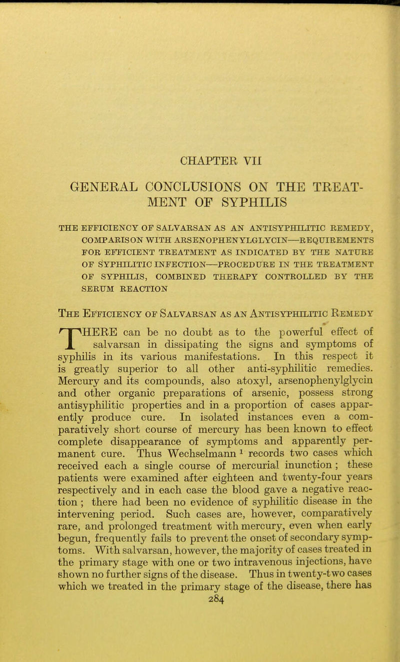 CHAPTER VII GENERAL CONCLUSIONS ON THE TREAT- MENT OF SYPHILIS THE EFFICIENCY OF SALVAESAN AS AN ANTISYPHILITIC REMEDY, COMPARISON WITH ARSENOPHENYLGLYCIN—REQUIREMENTS FOR EFFICIENT TREATMENT AS INDICATED BY THE NATURE OF Syphilitic infection—procedure in the treatment of syphilis, combined therapy controlled by the serum reaction The Efficiency of Salvarsan as an Antisyphilitic Remedy 'THHERE can be no doubt as to the powerful effect of X salvarsan in dissipating the signs and symptoms of syphilis in its various manifestations. In this respect it is greatly superior to all other anti-syphilitic remedies. Mercury and its compounds, also atoxyl, arsenophenylglycin and other organic preparations of arsenic, possess strong antisyphilitic properties and in a proportion of cases appar- ently produce cure. In isolated instances even a com- paratively short course of mercury has been known to effect complete disappearance of symptoms and apparently per- manent cure. Thus Wechselmann ^ records two cases wliich received each a single course of mercurial inunction ; these patients were examined after eighteen and twenty-four years respectively and in each case the blood gave a negative reac- tion ; there had been no evidence of syphilitic disease in the intervening period. Such cases are, however, comparatively rare, and prolonged treatment with mercury, even when early begun, frequently fails to prevent the onset of secondary symp- toms. With salvarsan, however, the majority of cases treated in the primary stage with one or two intravenous injections, have shown no further signs of the disease. Thus in twenty-two cases which we treated in the primary stage of the disease, there has