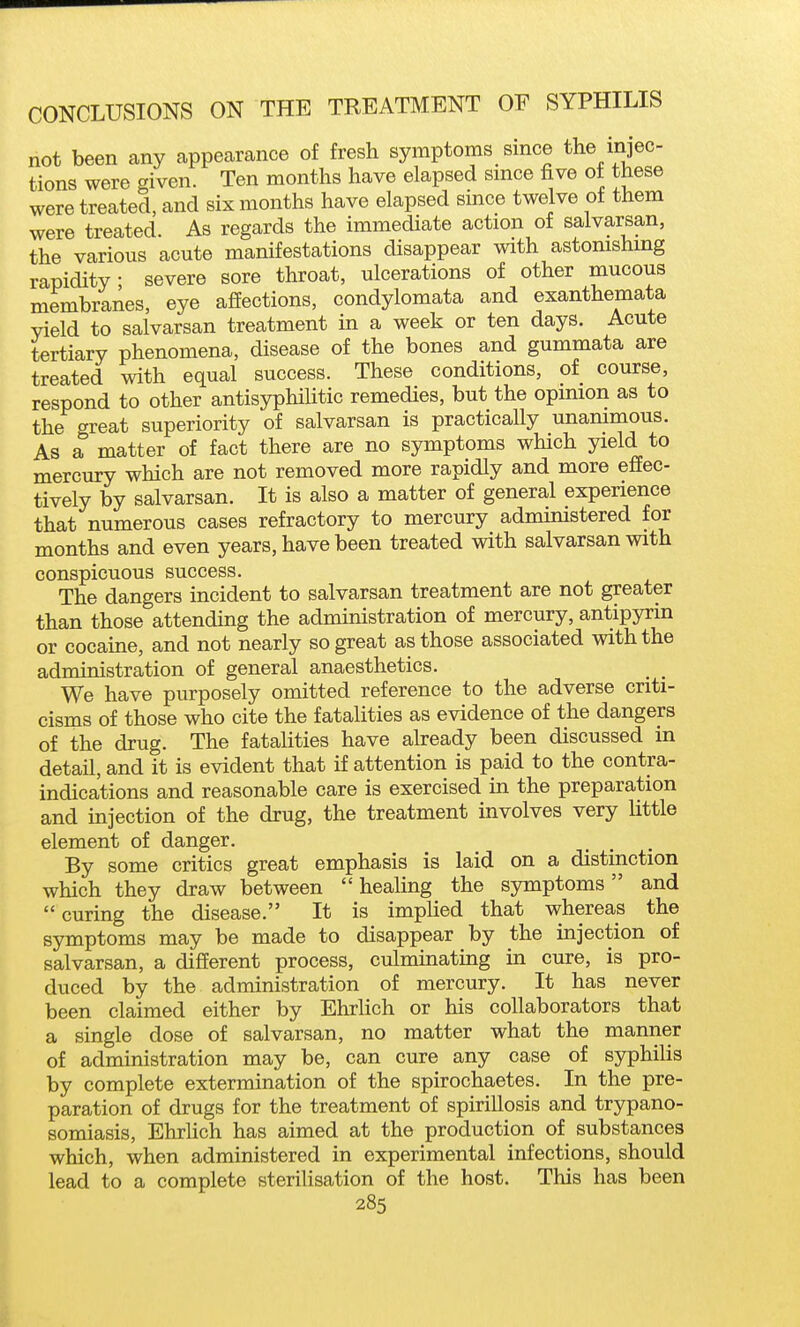 not been any appearance of fresh symptoms since the injec- tions were given. Ten months have elapsed since five of these were treated, and six months have elapsed since twelve of them were treated. As regards the immediate action of salvarsan, the various acute manifestations disappear with astonishing rapidity; severe sore throat, ulcerations of other mucous membranes, eye affections, condylomata and exanthemata yield to salvarsan treatment in a week or ten days. Acute tertiary phenomena, disease of the bones and gummata are treated with equal success. These conditions, of course, respond to other antisyphilitic remedies, but the opinion as to the great superiority of salvarsan is practicaUy unanimous. As a matter of fact there are no symptoms which yield to mercury which are not removed more rapidly and more effec- tively by salvarsan. It is also a matter of general experience that numerous cases refractory to mercury admimstered for months and even years, have been treated with salvarsan with conspicuous success. The dangers incident to salvarsan treatment are not greater than those attending the administration of mercury, antipyrin or cocaine, and not nearly so great as those associated with the administration of general anaesthetics. We have purposely omitted reference to the adverse criti- cisms of those who cite the fatalities as evidence of the dangers of the drug. The fatahties have already been discussed in detail, and it is evident that if attention is paid to the contra- indications and reasonable care is exercised in the preparation and injection of the drug, the treatment involves very little element of danger. _ _ By some critics great emphasis is laid on a distmction which they draw between healing the symptoms and  curing the disease. It is implied that whereas the symptoms may be made to disappear by the injection of salvarsan, a different process, culminating in cure, is pro- duced by the administration of mercury. It has never been claimed either by EhrUch or his collaborators that a single dose of salvarsan, no matter what the manner of administration may be, can cure any case of syphilis by complete extermination of the spirochaetes. In the pre- paration of drugs for the treatment of spirillosis and trypano- somiasis, Ehrlich has aimed at the production of substances which, when administered in experimental infections, should lead to a complete sterilisation of the host. This has been