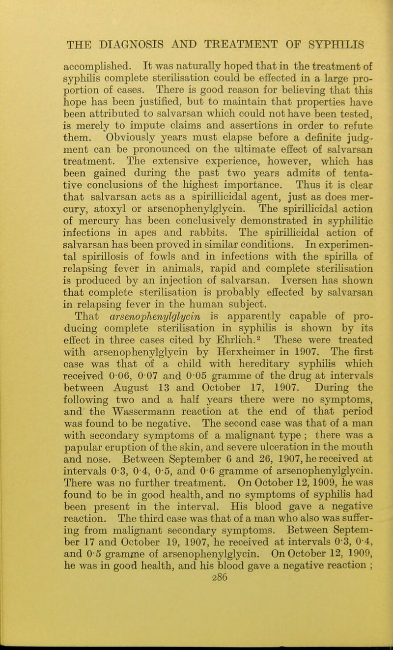 accomplished. It was naturally hoped that in the treatment of syphilis complete steriUsation could be effected in a large pro- portion of cases. There is good reason for believing that this hope has been justified, but to maintain that properties have been attributed to salvarsan which could not have been tested, is merely to impute claims and assertions in order to refute them. Obviously years must elapse before a definite judg- ment can be pronounced on the ultimate effect of salvarsan treatment. The extensive experience, however, which has been gained during the past two years admits of tenta- tive conclusions of the highest importance. Thus it is clear that salvarsan acts as a spiriUicidal agent, just as does mer- cury, atoxyl or arsenophenylglycin. The spiriUicidal action of mercury has been conclusively demonstrated in syphilitic infections in apes and rabbits. The spiriUicidal action of salvarsan has been proved in similar conditions. In experimen- tal spirillosis of fowls and in infections with the spiriUa of relapsing fever in animals, rapid and complete steriUsation is produced by an injection of salvarsan. Iversen has shown that complete sterilisation is probably effected by salvarsan in relapsing fever in the human subject. That arsenophenylglycin is apparently capable of pro- ducing complete sterilisation in syphilis is shown by its effect in three cases cited by Ehrlich.^ These were treated with arsenophenylglycin by Herxheimer in 1907. The first case was that of a child with hereditary sjrphiUs which received 0 06, 0 07 and 0 05 gramme of the drug at intervals between August 13 and October 17, 1907. During the following two and a half years there were no symptoms, and the Wassermann reaction at the end of that period was found to be negative. The second case was that of a man with secondary symptoms of a maUgnant type ; there was a papular eruption of the skin, and severe ulceration in the mouth and nose. Between September 6 and 26, 1907, he received at intervals 0 3, 0 4, 0 5, and 0 6 gramme of arsenophenylglycin. There was no further treatment. On October 12, 1909, he was found to be in good health, and no symptoms of syphiUs had been present in the interval. His blood gave a negative reaction. The third case was that of a man who also was suffer- ing from maUgnant secondary symptoms. Between Septem- ber 17 and October 19, 1907, he received at intervals 0-3, 0-4, and 0-5 gramme of arsenophenylglycin. On October 12, 1900, he was in good health, and his blood gave a negative reaction ;