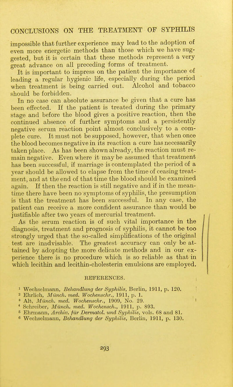 impossible that further experience may lead to the adoption of even more energetic methods than those which we have sug- gested, but it is certain that these methods represent a very great advance on all preceding forms of treatment. It is important to impress on the patient the importance of leading a regular hygienic life, especially during the period when treatment is being carried out. Alcohol and tobacco should be forbidden. In no case can absolute assm-ance be given that a cure has been effected. If the patient is treated during the primary stage and before the blood gives a positive reaction, then the continued absence of further symptoms and a persistently negative serum reaction point almost conclusively to a com- plete cure. It must not be supposed, however, that when once the blood becomes negative in its reaction a cure has necessarily taken place. As has been shown already, the reaction must re- main negative. Even where it may be assumed that treatment has been successful, if marriage is contemplated the period of a year should be allowed to elapse from the time of ceasing treat- ment, and at the end of that time the blood should be examined again. If then the reaction is still negative and if in the mean- time there have been no symptoms of syphilis, the presumption is that the treatment has been successful. In any case, the patient can receive a more confident assurance than would be justifiable after two years of mercurial treatment. As the serum reaction is of such vital importance in the diagnosis, treatment and prognosis of syphiHs, it cannot be too strongly urged that the so-called simplifications of the original test are inadvisable. The greatest accuracy can only be at- tained by adopting the more dehcate methods and in our ex- perience there is no procedure which is so reliable as that in which lecithin and lecithin-cholesterin emulsions are employed. REFERENCES. I ^ Wechselmann, Behandlung der Syphilis, Berlin, 1911, p. 120, ' 2 Ehrlich, Munch, med. Wochenschr., 1911, p. 1.  Alt, Munch, med. Wochenschr., 1909, No. 29. ' * Schreiber, Miinch. med. Wochensch., 1911, p. 893. s Ehrmann, Archiv. fiir Dermatol, und Syphilis, vols. 68 and 81. 8 Wechselmann, Behandlung der Syphilis, Berlin, 1911, p. 130.