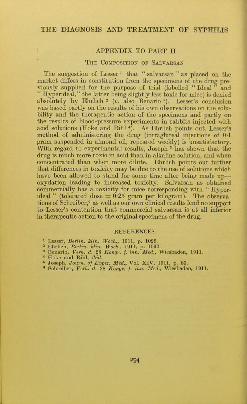 APPENDIX TO PART II The Composition of Salvaesan The suggestion of Lesser^ that  salvarsan  as placed on the market differs in constitution from tlie specimens of the drug pre- viously supplied for the purpose of trial (labelled  Ideal  and  Hyperideal, the latter being sUghtly less toxic for mice) is denied absolutely by Ehrhch 2 (v. also Benario^), Lesser's conclusion was based partly on the results of his own observations on the solu- bility and the therapeutic action of the specimens and partly on the results of blood-pressure experiments in rabbits injected with acid solutions (Hoke and Rilil ^). As Ehrlich points out, Lesser's method of administering the drug (intragluteal injections of 0 1 gram suspended in almond oil, repeated weekly) is misatisfactory. With regard to experimental results, Joseph ° has shewn that the drug is much more toxic in acid than m alkaline solution, and when concentrated than when more dilute. Ehrhch points out further that differences in toxicity may be due to the use of solutions which have been allowed to stand for some time after being made up— oxydation leading to increased toxicity. Salvarsan as obtained commercially has a toxicity for mice corresponding with  Hyper- ideal  (tolerated dose = 025 gram per kilogram). The observa- tions of Schreiber,® as well as our own clinical results lend no support to Lesser's contention that commercial salvarsan is at all inferior in therapeutic action to the original specimens of the drug. REFERENCES. * Lesser, Berlin, klin. Woch., 1911, p. 1025. ' Ehrlich, Berlin, klin. Woch., 1911, p. 1090. ' Benario, Verh. d. 28 Kongr. f. inn. Med., Wiesbaden, 1911. * Hoke and Rihl, ibid. * Joseph, Journ. of Exper. Med., Vol. XIV, 1911, p. 83. * Schreiber, Verh. d. 28 Kongr. f. inn. Med., Wiesbaden, 1911.