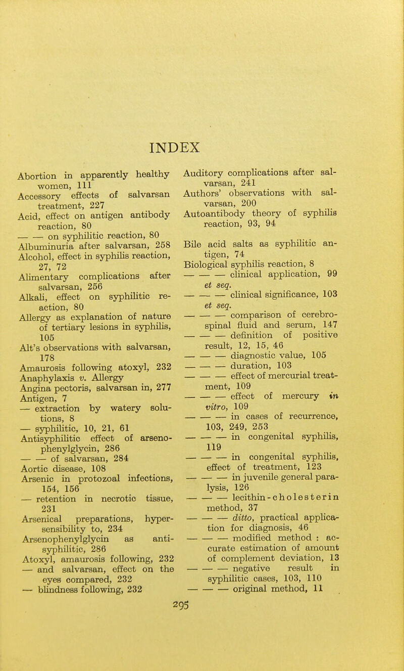 INDEX Abortion in apparently healthy women, 111 Accessory effects of salvarsan treatment, 227 Acid, efiect on antigen antibody reaction, 80 on syphilitic reaction, 80 Albuminiiria after salvarsan, 258 Alcohol, effect in syphihs reaction, 27, 72 Alimentary complications after salvarsan, 256 Alkali, effect on syphilitic re- action, 80 Allergy as explanation of nature of tertiary lesions in syphilis, 105 Alt's observations with salvarsan, 178 Amaurosis following atoxyl, 232 Anaphylaxis v. Allergy Angina pectoris, salvarsan in, 277 Antigen, 7 — extraction by watery solu- tions, 8 — syphihtic, 10, 21, 61 Antisyphihtic effect of arseno- phenylglycin, 286 of salvarsan, 284 Aortic disease, 108 Arsenic in protozoal infections, 154, 156 — retention in necrotic tissue, 231 Arsenical preparations, hyper- sensibUity to, 234 Arsenophenylglycin as anti- syphilitic, 286 Atoxyl, amaiarosis following, 232 — and salvarsan, effect on the eyes compared, 232 — blindness following, 232 Auditory complications after sal- varsan, 241 Authors' observations with sal- varsan, 200 Autoantibody theory of syphilis reaction, 93, 94 Bile acid salts as syphihtic an- tigen, 74 Biological syphiHs reaction, 8 chnical application, 99 et seq. clinical significance, 103 et seq. comparison of cerebro- spinal fluid and serum, 147 definition of positive result, 12, 15, 46 diagnostic value, 105 duration, 103 effect of mercurial treat- ment, 109 effect of mercury in vitro, 109 in cases of recurrence, 103, 249, 253 in congenital sj^hilis, 119 in congenital syphilis, effect of treatment, 123 in juvenile general para- lysis, 126 lecithin-cholesterin method, 37 ditto, practical applica- tion for diagnosis, 46 modified method : ac- curate estimation of amovmt of complement deviation, 13 negative result in syphilitic cases, 103, 110 original method, 11