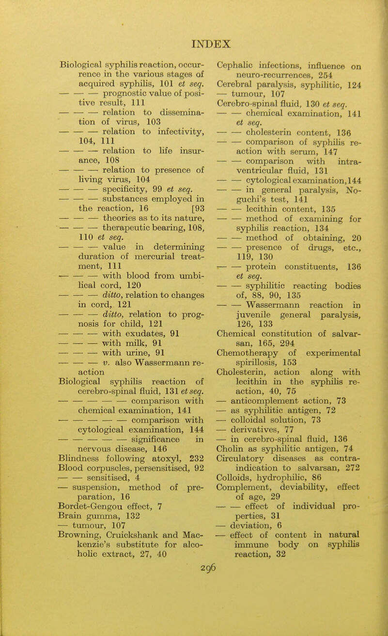 Biological syphilis reaction, occur- rence in the various stages of acqviired syphilis, 101 et seq. prognostic value of posi- tive result. 111 relation to dissemina- tion of virus, 103 relation to infectivity, 104, 111 relation to life insur- ance, 108 relation to presence of living virus, 104 specificity, 99 et seq. substances employed in the reaction, 16 [93 theories as to its nature, therapeutic bearing, 108, 110 et seq. value in determining duration of mercurial treat- ment, 111 with blood from umbi- lical cord, 120 ditto, relation to changes in cord, 121 — ditto, relation to prog- nosis for child, 121 with exudates, 91 with milk, 91 with urine, 91 V. also Wassermann re- action Biological syphiUs reaction of cerebro-spinal fluid, 131eiseg. comparison with chemical examination, 141 comparison with cytological examination, 144 significance in nervous disease, 146 Blindness following atoxyl, 232 Blood corpuscles, persensitised, 92 : sensitised, 4 — suspension, method of pre- paration, 16 Bordet-Gengou effect, 7 Brain gimima, 132 — tumour, 107 Browning, Cruicltshank and Mac- kenzie's substitute for alco- holic extract, 27, 40 Cephalic infections, influence on neuro-recurrences, 254 Cerebral paralysis, syphilitic, 124 — tumour, 107 Cerebro-spinal fluid, 130 et seq. chemical examination, 141 et seq. cholesterin content, 136 comparison of syphilis re- action with serum, 147 comparison with intra- ventricular fluid, 131 cytological examination, 144 in general paralysis, No- guchi's test, 141 lecithin content, 135 method of examining for syphilis reaction, 134 method of obtaining, 20 presence of drugs, etc., 119, 130 protein constituents, 136 et seq. sjnphilitic reacting bodies of, 88, 90, 135 Wassermann reaction in juvenile general paralysis, 126, 133 Chemical constitution of salvar- san, 165, 294 Chemotherapy of experimental spiriUosis, 153 Cholesterin, action along with lecithin in the syphilis re- action, 40, 75 — anticomplement action, 73 — as syphilitic antigen, 72 — colloidal solution, 73 — derivatives, 77 — in cerebro-spinal fluid, 136 Chohn as syphilitic antigen, 74 Circulatory diseases as contra- indication to salvaisan, 272 Colloids, hydrophiUc, 86 Complement, deviabiUty, effect of age, 29 effect of individual pro- perties, 31 — deviation, 6 — effect of content in natural immvme body on syplulis reaction, 32