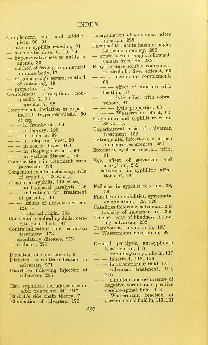 Complement, end- and middle- piece, 90, 91 — fate in syphilis reaction, 91 — haemolytic dose, 6, 19, 29 — hypersensitiveness to antilytic agents, 33 — method of freeing from natural immune body, 17 — of guinea-pig's serum, method of obtaining, 18 — properties, 4, 28 Complement - absorption, non- specific, 7, 92 specific, 7, 92 _ Complement deviation in experi- mental trjrpanosomiasis, 50 et seq. in framboesia, 99 in leprosy, 100 in malaria, 99 in relapsing fever, 99 in scarlet fever, 100 in sleeping sickness, 99 in various diseases, 100 Complications in treatment with salvarsan, 223 Congenital mental deficiency, role of syphilis, 123 et seq. Congential syphilis, 119 et seq. and general paralysis, 126 indications for treatment of parents, 111 lesions of nervous system, 124 paternal origin, 102 Congenital cerebral syphilis, cere- bro-spiaal fluid, 146 Contra-indications for salvarsan treatment, 173 — circulatory diseases, 272 — diabetes, 271 Deviation of complement, 6 Diabetes, as contra-indication to salvarsan, 271 Diarrhoea following injection of salvarsan, 256 Ear, syphilitic recrudescences in, after treatment, 241, 247 Ehrlich's side chain theory, 7 Elimination of salvarsan, 176 Encapsulation of salvarsan after injection, 228 Encephalitis, acute haemorrhagic, following mercury, 283 — acute haemorrhagic, follow sal- varsan injection, 283 Ethyl acetate soluble component of alcoholic liver extract, 63 action on complement, 65 effect of mixture with lecithin, 67 lytic effect with cobra- venom, 64 lytic properties, 63 Wassermann effect, 66 Euglobulin and syphilis reaction, 88 et seq. Experimental basis of salvarsan treatment, 153 Extra-genital infections, influence on neuro-recmrences, 254 Exudates, syphilis reaction with, 91 Eye, effect of salvarsan and atoxyl on, 232 — salvarsan in syphilitic affec- tions of, 234 Fallacies in ssrphilis reaction, 28, 36 Families of syphilitics, systematic examination, 122, 126 Fatahties following salvarsan, 263 — toxicity of salvarsan in, 269 Finger's case of bhndness follow- ing salvarsan, 232 Framboesia, salvarsan in, 197 — Wassermann reaction in, 99 General paralysis, antisyphilitic treatment in, 118 immunity to syphilis in, 117 inherited, 118, 126 intraventricular fluid, 131 salvarsan treatment, 119, 215 simiiltaneous occurrence of negative serum and positive cerebro-spinal fluid, 113 Wassermann reaction of cerebro-spinal fluid in, 113,131