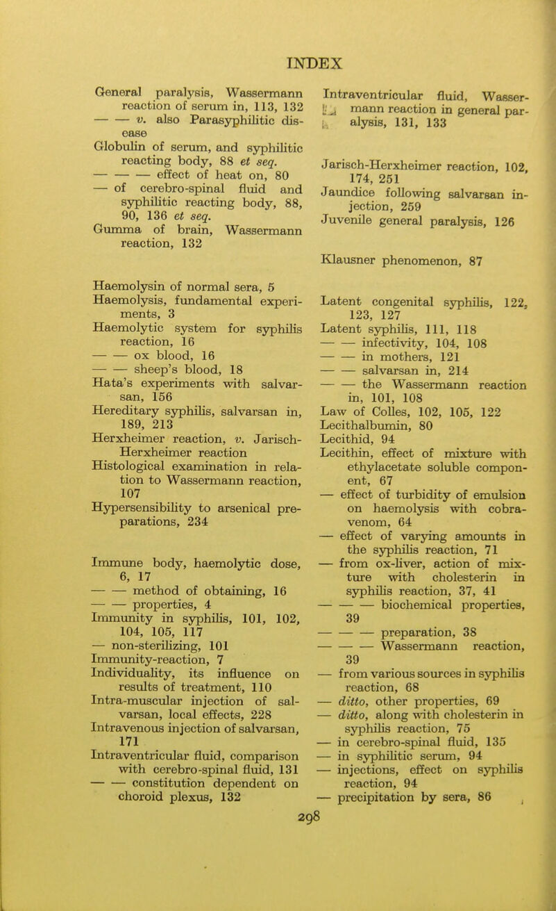 General paralysis, Wassermann reaction of serum in, 113, 132 V. also Parasyphilitic dis- ease Globulin of serum, and syphilitic reacting body, 88 et seq. effect of heat on, 80 — of cerebro-spinal fluid and syphilitic reacting body, 88, 90, 136 et seq. Gumma of brain, Wassermann reaction, 132 Haemolysin of normal sera, 5 Haemolysis, fundamental experi- ments, 3 Haemolytic system for S3^hilis reaction, 16 ox blood, 16 sheep's blood, 18 Hata's experiments with salvar- san, 156 Hereditary syphilis, salvarsan in, 189, 213 Herxheimer reaction, v. Jarisch- Herxheimer reaction Histological examination in rela- tion to Wassermann reaction, 107 Hypersensibility to arsenical pre- parations, 234 Immune body, haemolytic dose, 6, 17 method of obtaining, 16 properties, 4 Immunity in syphilis, 101, 102, 104, 105, 117 — non-sterilizing, 101 Immunity-reaction, 7 Individuality, its influence on results of treatment, 110 Intra-muscular injection of sal- varsan, local effects, 228 Intravenous injection of salvarsan, 171 Intraventricular fluid, comparison with cerebro-spinal fluid, 131 constitution dependent on choroid plexus, 132 Intraventricular fluid, Wasser- i;'^, mann reaction in general par- ■ alysis, 131, 133 Jarisch-Herxheimer reaction, 102, 174, 251 Jaundice following salvarsan in- jection, 259 Juvenile general paralysis, 126 Klausner phenomenon, 87 Latent congenital syphilis, 122, 123, 127 Latent syphilis. 111, 118 infectivity, 104, 108 in mothers, 121 salvarsan in, 214 the Wassermann reaction in, 101, 108 Law of Colles, 102, 105, 122 Lecithalbumin, 80 Lecithid, 94 Lecithin, effect of mixture with ethylacetate soluble compon- ent, 67 — effect of turbidity of emulsion on haemolysis with cobra- venom, 64 — effect of varying amoimts in the syphilis reaction, 71 — from ox-Uver, action of mix- ture with cholesterin in syphiUs reaction, 37, 41 biochemical properties, 39 preparation, 38 Wassermann reaction, 39 — from various soxxrces in syphilis reaction, 68 — ditto, other properties, 69 — ditto, along with cholesterin in syphilis reaction, 75 — in cerebro-spinal fluid, 135 — in syphilitic serum, 94 — injections, effect on syphilis reaction, 94 — precipitation by sera, 86 ,