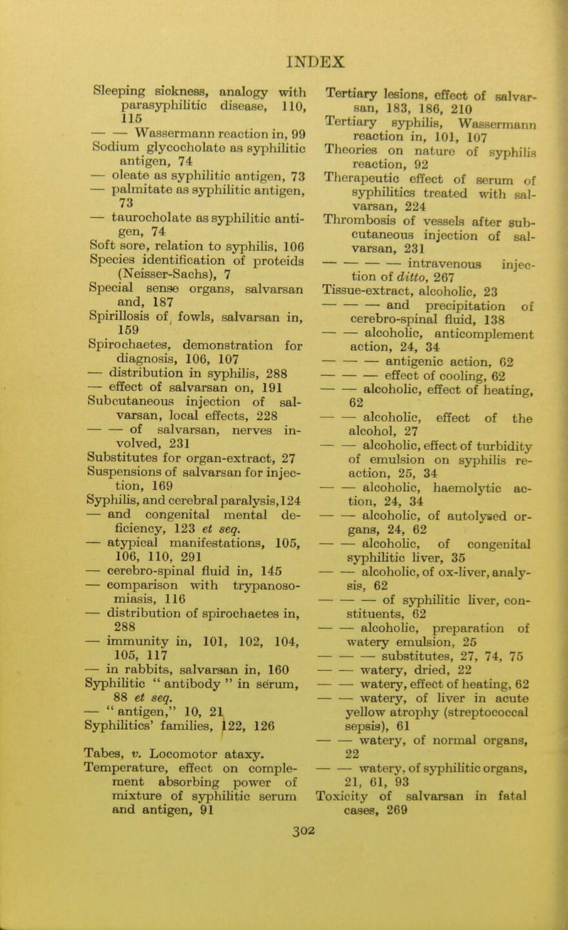 Sleeping sickness, analogy with parasyphilitic disease, 110, 116 Wassermann reaction in, 99 Sodium glycocholato as syphilitic antigen, 74 — oleate as syphilitic antigen, 73 — palmitate as syphilitic antigen, 73 — taurocholate as syphilitic anti- gen, 74 Soft sore, relation to syphilis, 106 Species identification of proteids (Neisser-Sachs), 7 Special sense organs, salvarsan and, 187 Spirillosis of, fowls, salvarsan in, 159 Spirochaetes, demonstration for diagnosis, 106, 107 — distribution in syphilis, 288 — effect of salvarsan on, 191 Subcutaneous injection of sal- varsan, local effects, 228 of salvarsan, nerves in- volved, 231 Substitutes for organ-extract, 27 Suspensions of salvarsan for injec- tion, 169 Syphilis, and cerebral paralysis, 124 — and congenital mental de- ficiency, 123 et seg. — atypical manifestations, 105, 106, 110, 291 — cerebro-spinal fluid in, 145 — comparison with ti'ypanoso- miasis, 116 — distribution of spirochaetes in, 288 — immunity in, 101, 102, 104, 106, 117 — in rabbits, salvarsan in, 160 Syphilitic antibody in serum, 88 seg. — antigen, 10, 21 Syphilitics' families, 122, 126 Tabes, v. Locomotor ataxy. Temperature, effect on comple- ment absorbing power of mixture of ss^philitic senma and antigen, 91 Tertiary lesions, effect of salvar- san, 183, 186, 210 Tertiary syphilis, Wassermann reaction in, 101, 107 Theories on nature of syphilis reaction, 92 Therapeutic effect of serum of syphilitics treated with sal- varsan, 224 Thrombosis of vessels after sub- cutaneous injection of sal- varsan, 231 intravenous injec- tion of ditto, 267 Tissue-extract, alcoholic, 23 and precipitation of cerebro-spinal fluid, 138 alcohohc, anticomplement action, 24, 34 antigenic action, 62 effect of cooling, 62 alcoholic, effect of heating, 62 alcoholic, effect of the alcohol, 27 alcohohc, effect of turbidity of emulsion on syphilis re- action, 25, 34 alcoholic, haemolytic ac- tion, 24, 34 alcoholic, of autolysed or- gans, 24, 62 alcoholic, of congenital syphihtic Uver, 35 alcoholic, of ox-liver, analy- sis, 62 of syphilitic liver, con- stituents, 62 alcoholic, preparation of watery emulsion, 25 substitutes, 27, 74, 75 watery, dried, 22 watery, effect of heating, 62 watery, of liver in acute yellow atrophy (streptococcal sepsis), 61 watery, of normal organs, 22 watery, of syphilitic organs, 21, 61, 93 Toxicity of salvarsan in fatal cases, 269