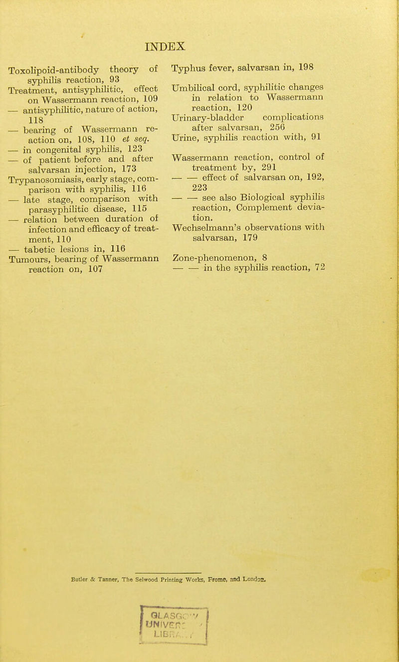 Toxolipoid-antibody theory of ssrphilis reaction, 93 Treatment, antisyphilitic, effect on Wassermann reaction, 109 — antisyphilitic, nature of action, 118 — bearing of Wassermann re- action on, 108, 110 et seq. — in congenital ss^philis, 123 — of patient before and after salvarsan injection, 173 Tiypanosomiasis, early stage, com- parison with syphilis, 116^ — late stage, comparison with parasyphihtic disease, 115 — relation between duration of infection and efficacy of treat- ment, 110 — tabetic lesions in, 116 Tvimours, bearing of Wassermann reaction on, 107 Typhus fever, salvarsan in, 198 Umbilical cord, syphilitic changes in relation to Wassermann reaction, 120 Urinary-bladder complications after salvarsan, 256 Urine, ssrphilis reaction with, 91 Wassermann reaction, control of treatment by, 291 effect of salvarsan on, 192, 223 see also Biological syphilis reaction. Complement devia- tion. Wechselmann's observations with salvarsan, 179 Zone-phenomenon, 8 in the syphilis reaction, 72 Butler & Tanner, The Selwood Printing Worlcs, Fromc, and London.