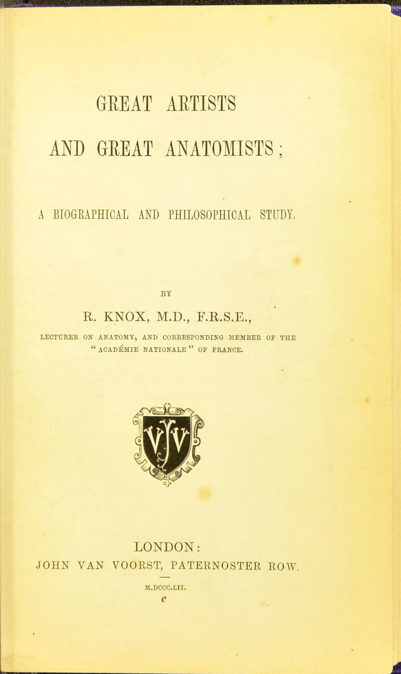 AND GREAT ANATOMISTS; A BIOGRAPHICAL AND PHILOSOPHICAL STUDY. BY R. KNOX, M.D., F.R.S.E., LECTURER ON ANATOMY, AND CORRESPONDING MEMBER OP THE ACADEMIE NATIONALE OF FRANCE. LONDON: JOHN VAN VOOKST, PATERNOSTER ROW. M.DCCC.LII.