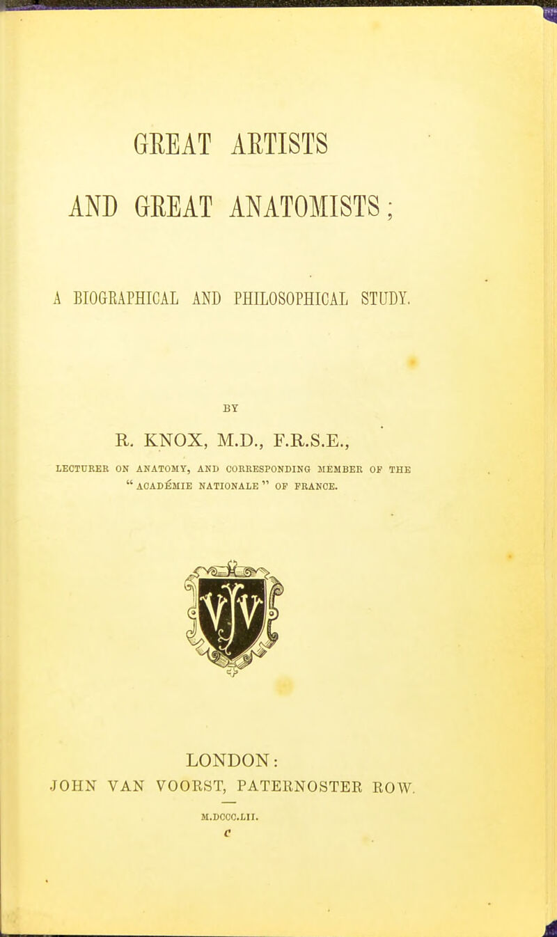 AND GREAT ANATOMISTS; A BIOGRAPHICAL AND PHILOSOPHICAL STUDY. BY R. KNOX, M.D., F.R.S.E., LECTURER ON ANATOMY, AND CORRESPONDING MEMBER OP THE  ACADEMIE NATIONALE  OF FRANCE. LONDON: JOHN VAN VOOKST, PATERNOSTER ROW. M.DCCC.LII.