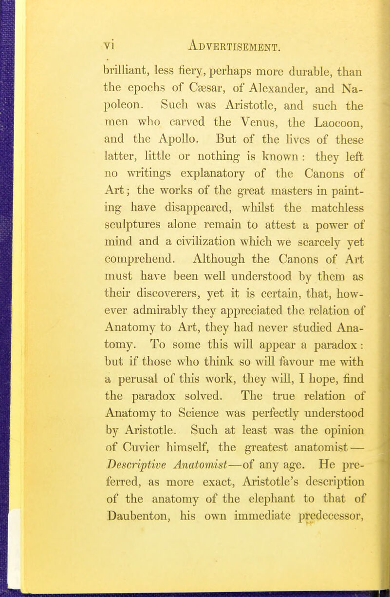 brilliant, less fiery, perhaps more durable, than the epochs of Ceesar, of Alexander, and Na- poleon. Such was Aristotle, and such the men who carved the Venus, the Laocoon, and the Apollo. But of the lives of these latter, little or nothing is known : they left no writings explanatory of the Canons of Art; the works of the great masters in paint- ing have disappeared, whilst the matchless sculptures alone remain to attest a power of mind and a civilization which we scarcely yet comprehend. Although the Canons of Art must have been well understood by them as their discoverers, yet it is certain, that, how- ever admirably they appreciated the relation of Anatomy to Art, they had never studied Ana- tomy. To some this will appear a paradox: but if those who think so will favour me with a perusal of this work, they will, I hope, find the paradox solved. The true relation of Anatomy to Science was perfectly understood by Aristotle. Such at least was the opinion of Cuvier himself, the greatest anatomist — Descriptive Anatomist—of any age. He pre- ferred, as more exact, Aristotle's description of the anatomy of the elephant to that of Daubenton, his own immediate predecessor,