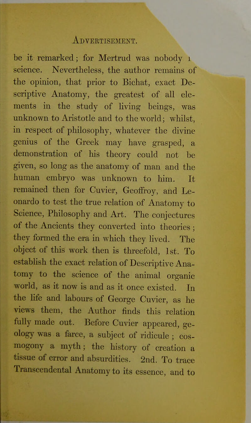 be it remarked; for Mertrud was nobody 1 science. Nevertheless, the author remains of the opinion, that prior to Bichat, exact De- scriptive Anatomy, the greatest of all ele- ments in the study of living beings, was unknown to Aristotle and to the world; whilst, in respect of philosophy, whatever the divine genius of the Greek may have grasped, a demonstration of his theory could not be given, so long as the anatomy of man and the human embryo was unknown to him. It remained then for Cuvier, Geoffrey, and Le- onardo to test the true relation of Anatomy to Science, Philosophy and Art. The conjectures of the Ancients they converted into theories ; they formed the era in which they lived. The object of this work then is threefold, 1st. To establish the exact relation of Descriptive Ana- tomy to the science of the animal organic world, as it now is and as it once existed. In the life and labours of George Cuvier, as he views them, the Author finds this relation fully made out. Before Cuvier appeared, ge- ology was a farce, a subject of ridicule ; cos- mogony a myth; the history of creation a tissue of error and absurdities. 2nd. To trace Transcendental Anatomy to its essence, and to