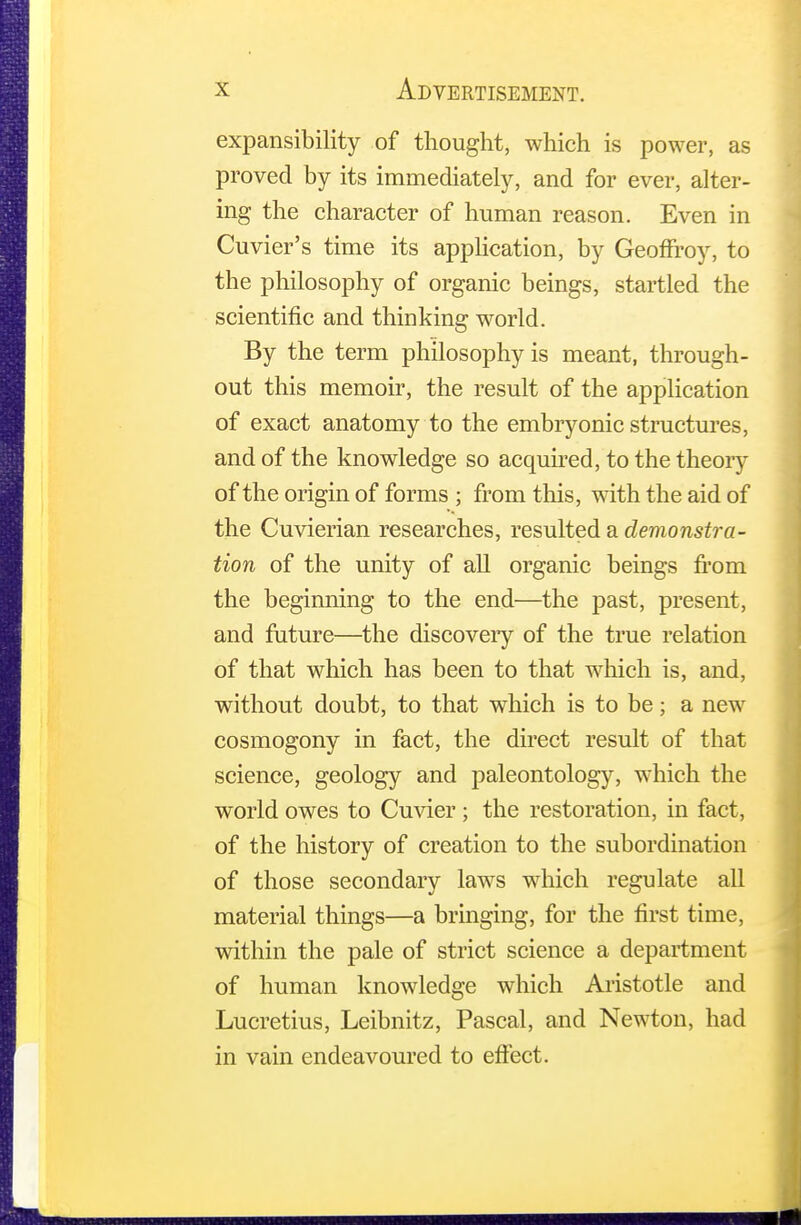 expansibility of thought, which is power, as proved by its immediately, and for ever, alter- ing the character of human reason. Even in Cuvier's time its application, by GeofFroy, to the philosophy of organic beings, startled the scientific and thinking world. By the term philosophy is meant, through- out this memoir, the result of the application of exact anatomy to the embryonic structures, and of the knowledge so acquired, to the theory of the origin of forms ; from this, with the aid of the Cuvierian researches, resulted a demonstra- tion of the unity of all organic beings from the beginning to the end—the past, present, and future—the discovery of the true relation of that which has been to that which is, and, without doubt, to that which is to be; a new cosmogony in fact, the direct result of that science, geology and paleontology, which the world owes to Cuvier ; the restoration, in fact, of the history of creation to the subordination of those secondary laws which regulate all material things—a bringing, for the first time, within the pale of strict science a department of human knowledge which Aristotle and Lucretius, Leibnitz, Pascal, and Newton, had in vain endeavoured to effect.