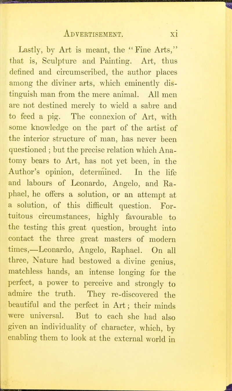 Lastly, by Art is meant, the Fine Arts, that is, Sculpture and Painting. Art, thus defined and circumscribed, the author places among the diviner arts, which eminently dis- tinguish man from the mere animal. All men are not destined merely to wield a sabre and to feed a pig. The connexion of Art, with some knowledge on the part of the artist of the interior structure of man, has never been questioned ; but the precise relation which Ana- tomy bears to Art, has not yet been, in the Author's opinion, determined. In the life and labours of Leonardo, Angelo, and Ra- phael, he offers a solution, or an attempt at a solution, of this difficult question. For- tuitous circumstances, highly favourable to the testing this great question, brought into contact the three great masters of modern times,—Leonardo, Angelo, Raphael. On all three, Nature had bestowed a divine genius, matchless hands, an intense longing for the perfect, a power to perceive and strongly to admire the truth. They re-discovered the beautiful and the perfect in Art; their minds were universal. But to each she had also given an individuality of character, which, by enabling them to look at the external world in