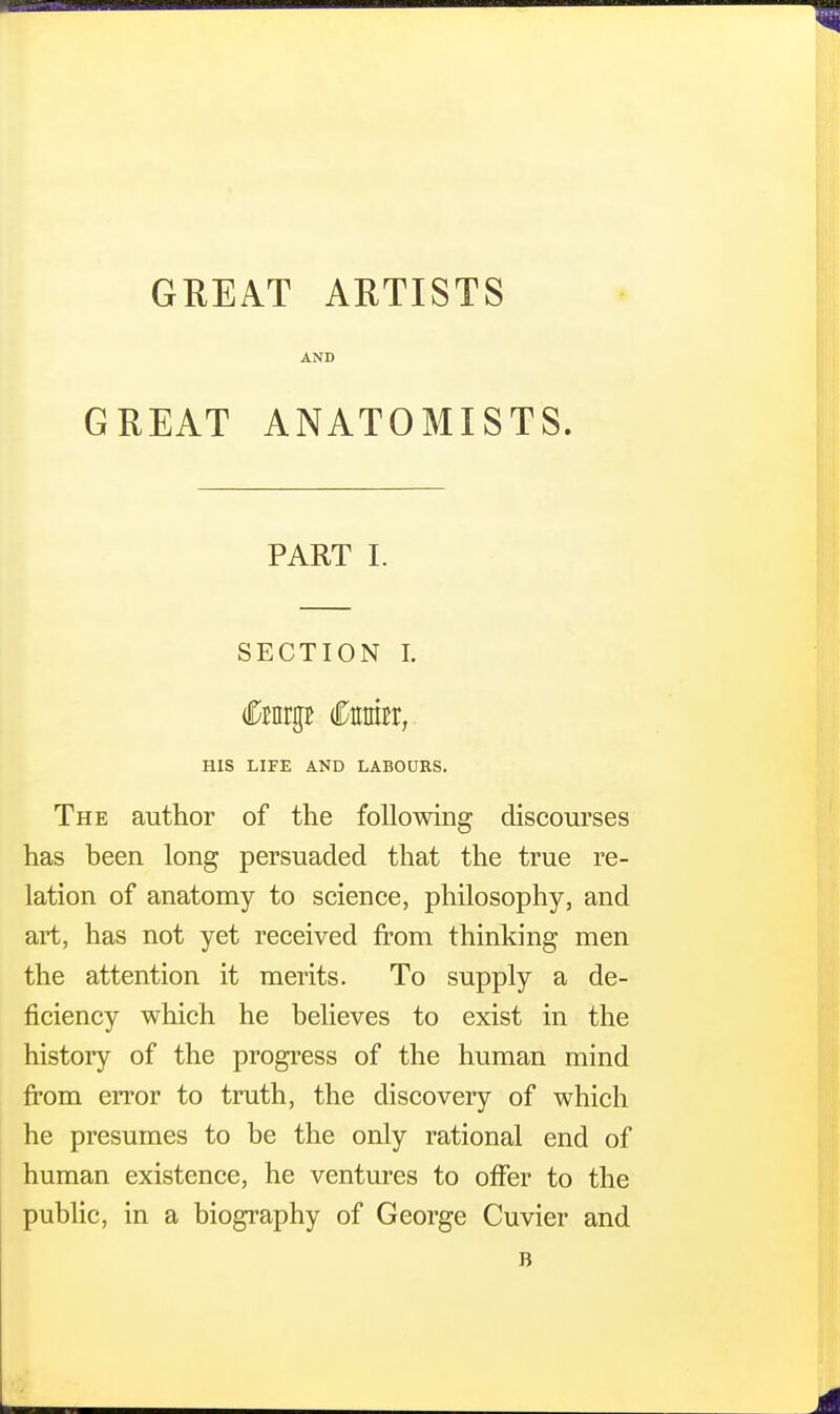 GREAT ARTISTS AND GREAT ANATOMISTS. PART I. SECTION I. (forgB €mn, HIS LIFE AND LABOURS. The author of the following discourses has been long persuaded that the true re- lation of anatomy to science, philosophy, and art, has not yet received from thinking men the attention it merits. To supply a de- ficiency which he believes to exist in the history of the progress of the human mind from error to truth, the discovery of which he presumes to be the only rational end of human existence, he ventures to offer to the public, in a biography of George Cuvier and B