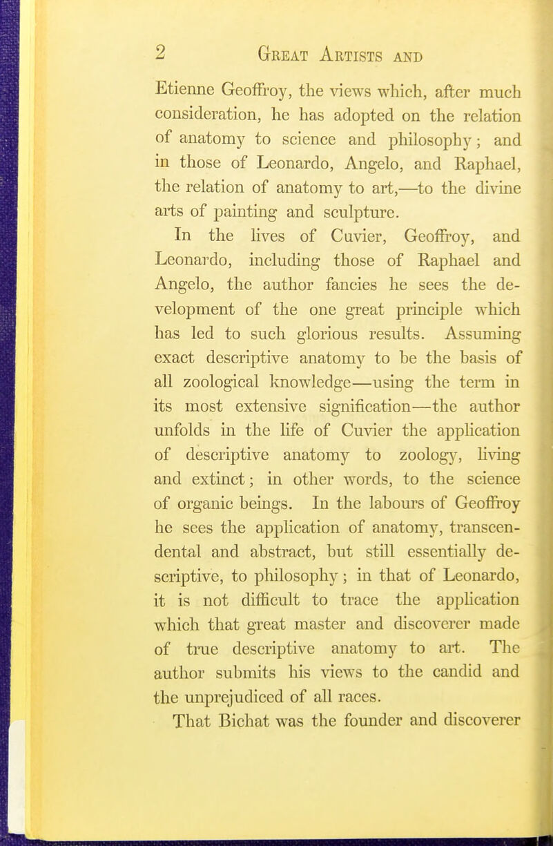 Etienne Geoffroy, the views which, after much consideration, he has adopted on the relation of anatomy to science and philosophy; and in those of Leonardo, Angelo, and Raphael, the relation of anatomy to art,—to the divine arts of painting and sculpture. In the lives of Cuvier, Geoffroy, and Leonardo, including those of Raphael and Angelo, the author fancies he sees the de- velopment of the one great principle which has led to such glorious results. Assuming exact descriptive anatomy to be the basis of all zoological knowledge—using the term in its most extensive signification—the author unfolds in the life of Cuvier the application of descriptive anatomy to zoology, living and extinct; in other words, to the science of organic beings. In the labours of Geoffrey he sees the application of anatomy, transcen- dental and abstract, but still essentially de- scriptive, to philosophy; in that of Leonardo, it is not difficult to trace the application which that great master and discoverer made of true descriptive anatomy to art. The author submits his views to the candid and the unprejudiced of all races. That Bichat was the founder and discoverer