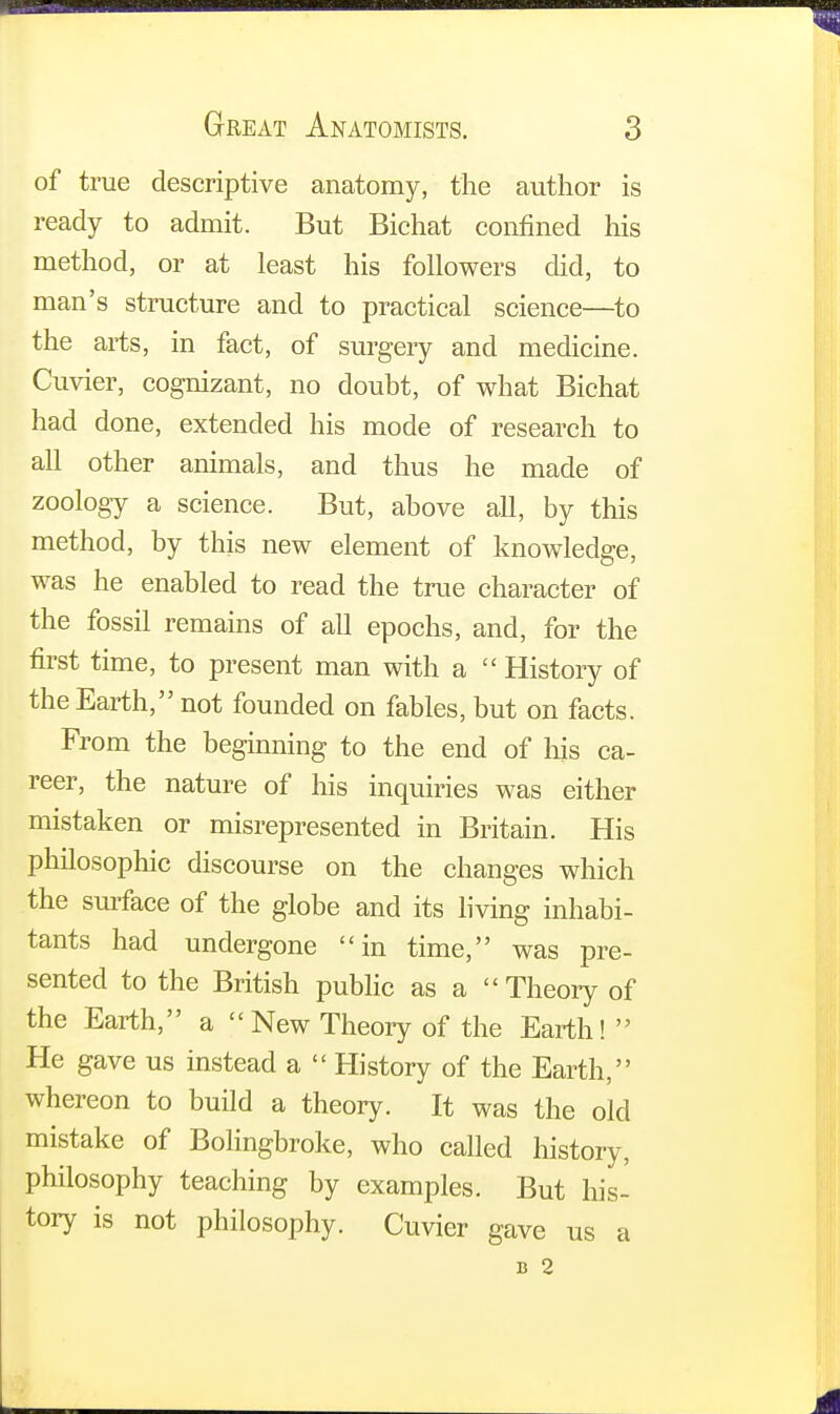 of true descriptive anatomy, the author is ready to admit. But Bichat confined his method, or at least his followers did, to man's structure and to practical science—to the arts, in fact, of surgery and medicine. Cuvier, cognizant, no doubt, of what Bichat had done, extended his mode of research to all other animals, and thus he made of zoology a science. But, above all, by this method, by this new element of knowledge, was he enabled to read the true character of the fossil remains of all epochs, and, for the first time, to present man with a  History of the Earth, not founded on fables, but on facts. From the beginning to the end of Ins ca- reer, the nature of his inquiries was either mistaken or misrepresented in Britain. His philosophic discourse on the changes which the surface of the globe and its living inhabi- tants had undergone in time, was pre- sented to the British public as a Theory of the Earth, a New Theory of the Earth!  He gave us instead a  History of the Earth, whereon to build a theory. It was the old mistake of Bolingbroke, who called history, philosophy teaching by examples. But his- tory is not philosophy. Cuvier gave us a b 2