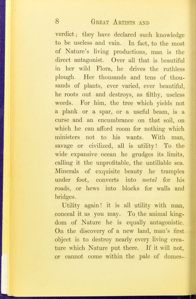 verdict; they have declared such knowledge to be useless and vain. In fact, to the most of Nature's living productions, man is the direct antagonist. Over all that is beautiful in her wild Flora, he drives the ruthless plough. Her thousands and tens of thou- sands of plants, ever varied, ever beautiful, he roots out and destroys, as filthy, useless weeds. For him, the tree which yields not a plank or a spar, or a useful beam, is a curse and an encumbrance on that soil, on which he can afford room for nothing which ministers not to his wants. With man, savage or civilized, all is utility! To the wide expansive ocean he grudges its limits, calling it the unprofitable, the untillable sea. Minerals of exquisite beauty he tramples under foot, converts into metal for his roads, or hews into blocks for walls and bridges. Utility again! it is all utility with man, conceal it as you may. To the animal king- dom of Nature he is equally antagonistic. On the discovery of a new land, man's first object is to destroy nearly every living crea- ture which Nature put there. If it will not, or cannot come within the pale of domes--