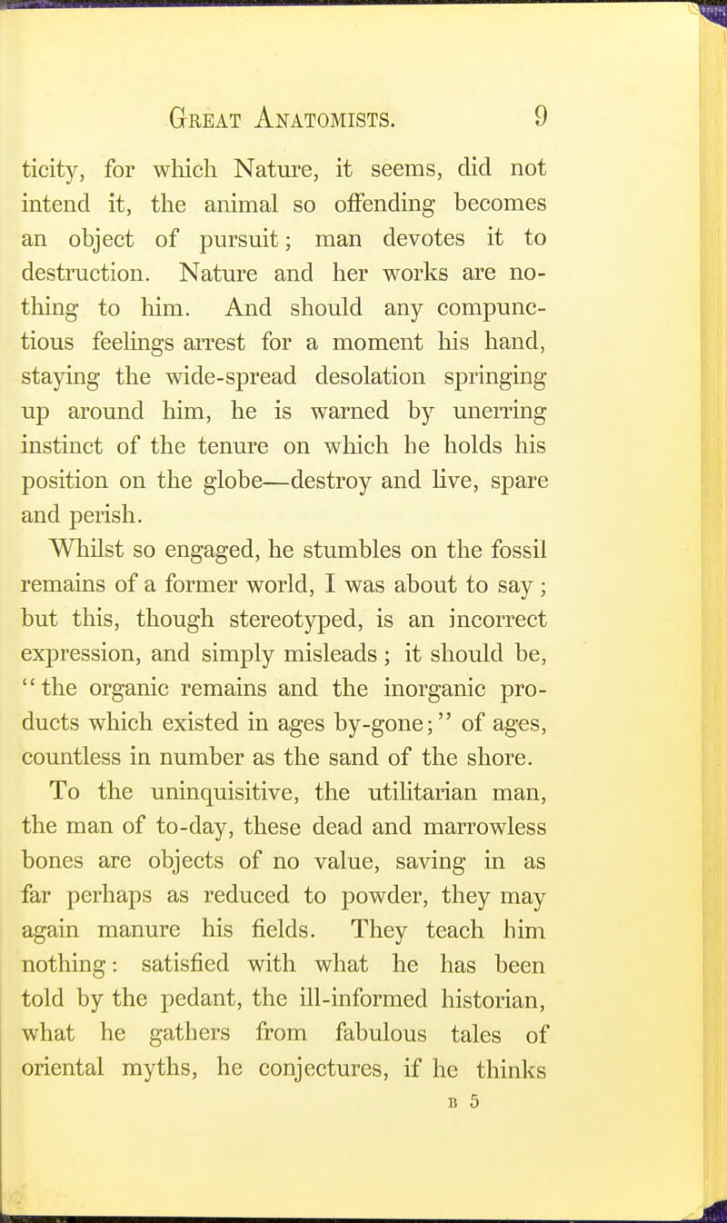 ticity, for which Nature, it seems, did not intend it, the animal so offending becomes an object of pursuit; man devotes it to destruction. Nature and her works are no- thing to him. And should any compunc- tious feelings arrest for a moment his hand, staying the wide-spread desolation springing up around him, he is warned by unerring instinct of the tenure on which he holds his position on the globe—destroy and live, spare and perish. Whilst so engaged, he stumbles on the fossil remains of a former world, I was about to say; but this, though stereotyped, is an incorrect expression, and simply misleads ; it should be, the organic remains and the inorganic pro- ducts which existed in ages by-gone; of ages, countless in number as the sand of the shore. To the uninquisitive, the utilitarian man, the man of to-day, these dead and marrowless bones are objects of no value, saving in as far perhaps as reduced to powder, they may again manure his fields. They teach him nothing: satisfied with what he has been told by the pedant, the ill-informed historian, what he gathers from fabulous tales of oriental myths, he conjectures, if he thinks u 5