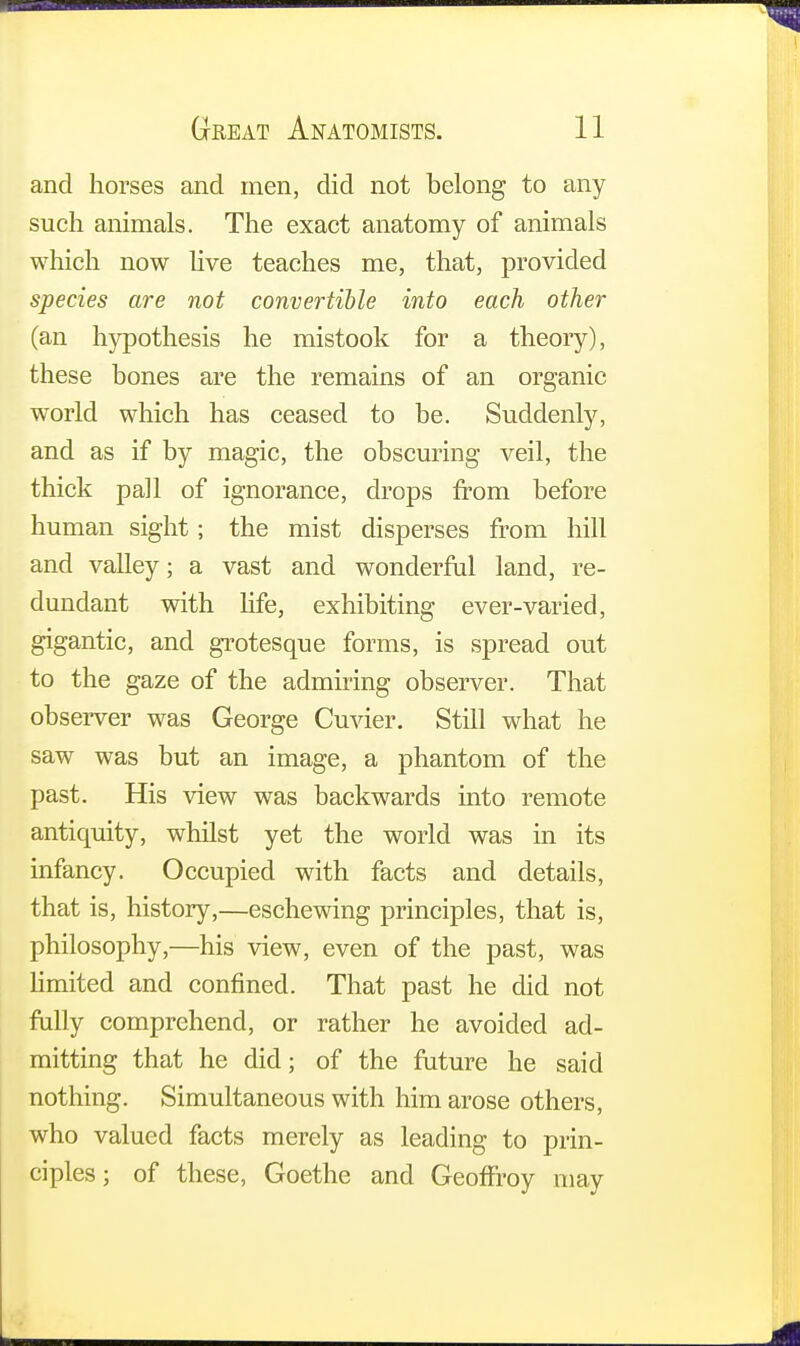 and horses and men, did not belong to any such animals. The exact anatomy of animals which now live teaches me, that, provided species are not convertible into each other (an hypothesis he mistook for a theory), these bones are the remains of an organic world which has ceased to be. Suddenly, and as if by magic, the obscuring veil, the thick pall of ignorance, drops from before human sight; the mist disperses from hill and valley; a vast and wonderful land, re- dundant with life, exhibiting ever-varied, gigantic, and grotesque forms, is spread out to the gaze of the admiring observer. That observer was George Cuvier. Still what he saw was but an image, a phantom of the past. His view was backwards into remote antiquity, whilst yet the world was in its infancy. Occupied with facts and details, that is, history,—eschewing principles, that is, philosophy,—his view, even of the past, was limited and confined. That past he did not fully comprehend, or rather he avoided ad- mitting that he did; of the future he said nothing. Simultaneous with him arose others, who valued facts merely as leading to prin- ciples ; of these, Goethe and Geoff'roy may